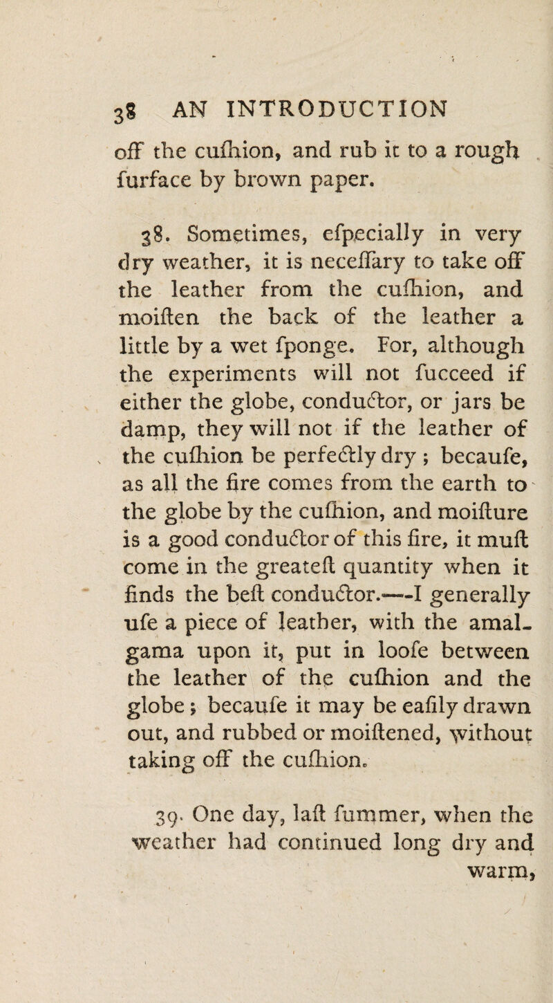 off the cufliion, and rub it to a rough furface by brown paper. 38. Sometimes, efpecially in very dry weather, it is neceflary to take off the leather from the cufliion, and moiften the back of the leather a little by a wet fponge. For, although the experiments will not fucceed if either the globe, conductor, or jars be damp, they will not if the leather of the cufliion be perfe&ly dry ; becaufe, as all the fire comes from the earth to the globe by the cufliion, and moifture is a good conductor of this fire, it muff come in the greateft quantity when it finds the beft conductor.'—I generally ufe a piece of leather, with the amal- gama upon it, put in loofe between the leatherV of the cufliion and the globe •, becaufe it may be eafily drawn out, and rubbed or moiftened, yvithout taking off the cufliion. 39. One day, laft fummer, when the weather had continued long dry and warm,