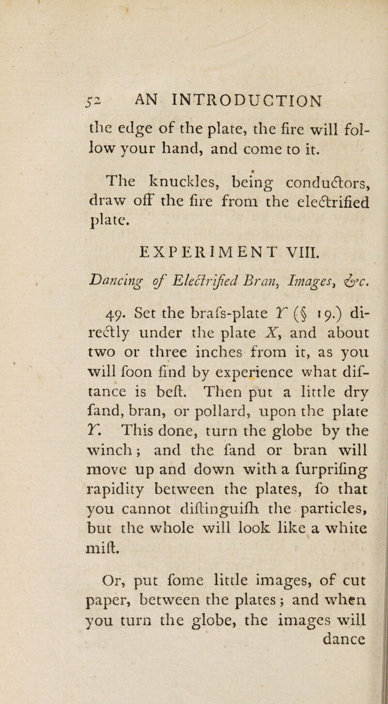 the edge of the plate, the fire will fol¬ low your hand, and come to it. © The knuckles, being conductors, draw off the fire from the electrified plate. EXPERIMENT VIII. Dancing of Electrified Bran. Images, <&c. 49. Set the brafs-plate Y (§ 19.) di¬ rectly under the plate X, and about two or three inches from it, as you will foon find by experience what dif- tance is belt. Then put a little dry fand, bran, or pollard, upon the plate r. This done, turn the globe by the winch; and the fand or bran will move up and down with a furprifing rapidity between the plates, fo that you cannot diftinguifli the particles, but the whole will look like a white mill;. Or, put fome little images, of cut paper, between the plates ; and when you turn the globe, the images will dance