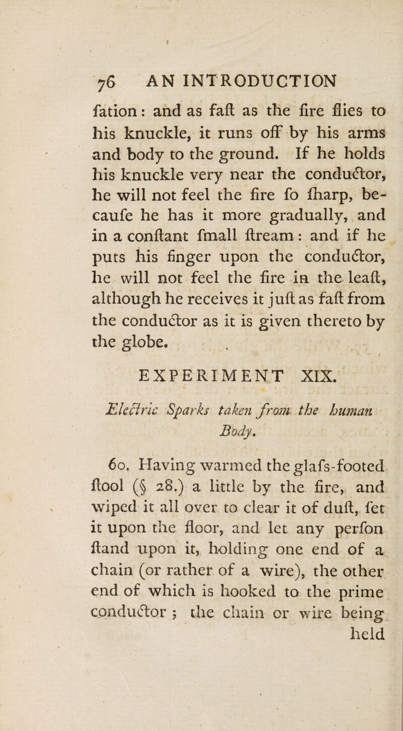 fation: and as fail as the fire flies to his knuckle, it runs off by his arms and body to the ground. If he holds his knuckle very near the conductor, he will not feel the fire fo fharp, be- caufe he has it more gradually, and in a conftant fmall ftream: and if he puts his finger upon the conductor, he will not feel the fire in the leaft, although he receives it juft as faft from the conductor as it is given thereto by the globe. . • v V *• I EXPERIMENT XIX. Electric Sparks taken from the human Body. 60, Having warmed theglafs-footed ftool (§ 28.) a little by the fire, and wiped it all over to clear it of duft, fet it upon the floor, and let any perfon Hand upon it, holding one end of a chain (or rather of a wire), the other end of which is hooked to the prime conductor ; the chain or wire being held