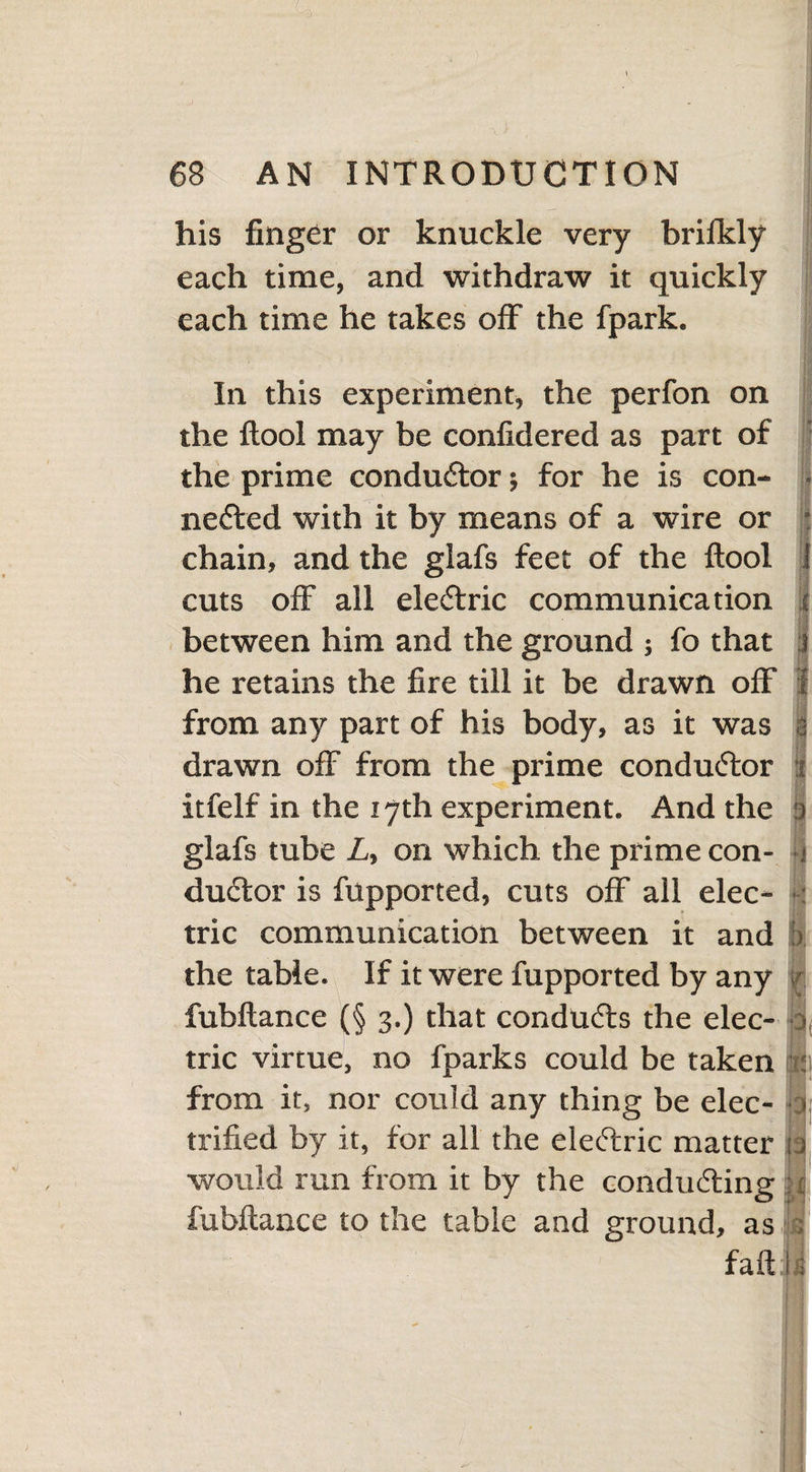 his finger or knuckle very brilkly each time, and withdraw it quickly each time he takes off the fpark. In this experiment, the perfon on the ftool may be confidered as part of the prime condu&or; for he is con¬ nected with it by means of a wire or chain, and the glafs feet of the ftool i cuts off all eleCtric communication | between him and the ground ; fo that j he retains the fire till it be drawn off f from any part of his body, as it was a drawn off from the prime conductor t itfelf in the 17th experiment. And the a glafs tube L, on which the prime con- 4 duCtor is fupported, cuts off all elec¬ tric communication between it and j>. the table. If it were fupported by any fubftance (§ 3.) that conducts the elec- 0, trie virtue, no fparks could be taken : from it, nor could any thing be elec- ■ > trifled by it, for all the eleCtric matter ia would run from it by the conducting :: fubftance to the table and ground, as Is faft i i