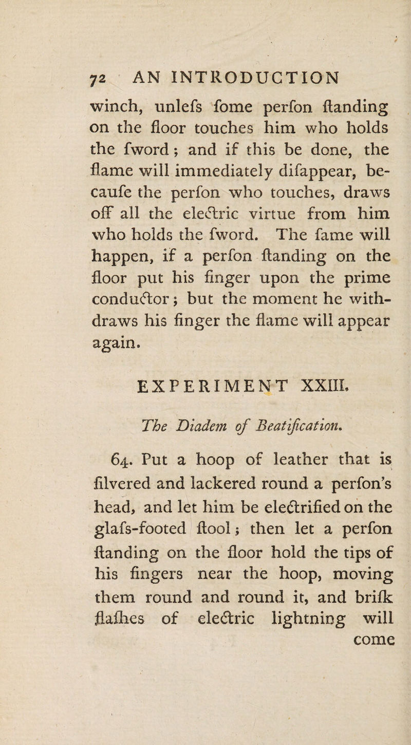 winch, unlefs fome perfon Handing on the floor touches him who holds the fword; and if this be done, the flame will immediately difappear, be- caufe the perfon who touches, draws off all the eleCtric virtue from him who holds the fword. The fame will happen, if a perfon Handing on the floor put his finger upon the prime conductor; but the moment he with¬ draws his finger the flame will appear again. EXPERIMENT XXIII. The Diadem of Beatification. 64. Put a hoop of leather that is filvered and lackered round a perfon’s head, and let him be electrified on the glafs-footed flool; then let a perfon Handing on the floor hold the tips of his fingers near the hoop, moving them round and round it, and brifk flafhes of electric lightning will come