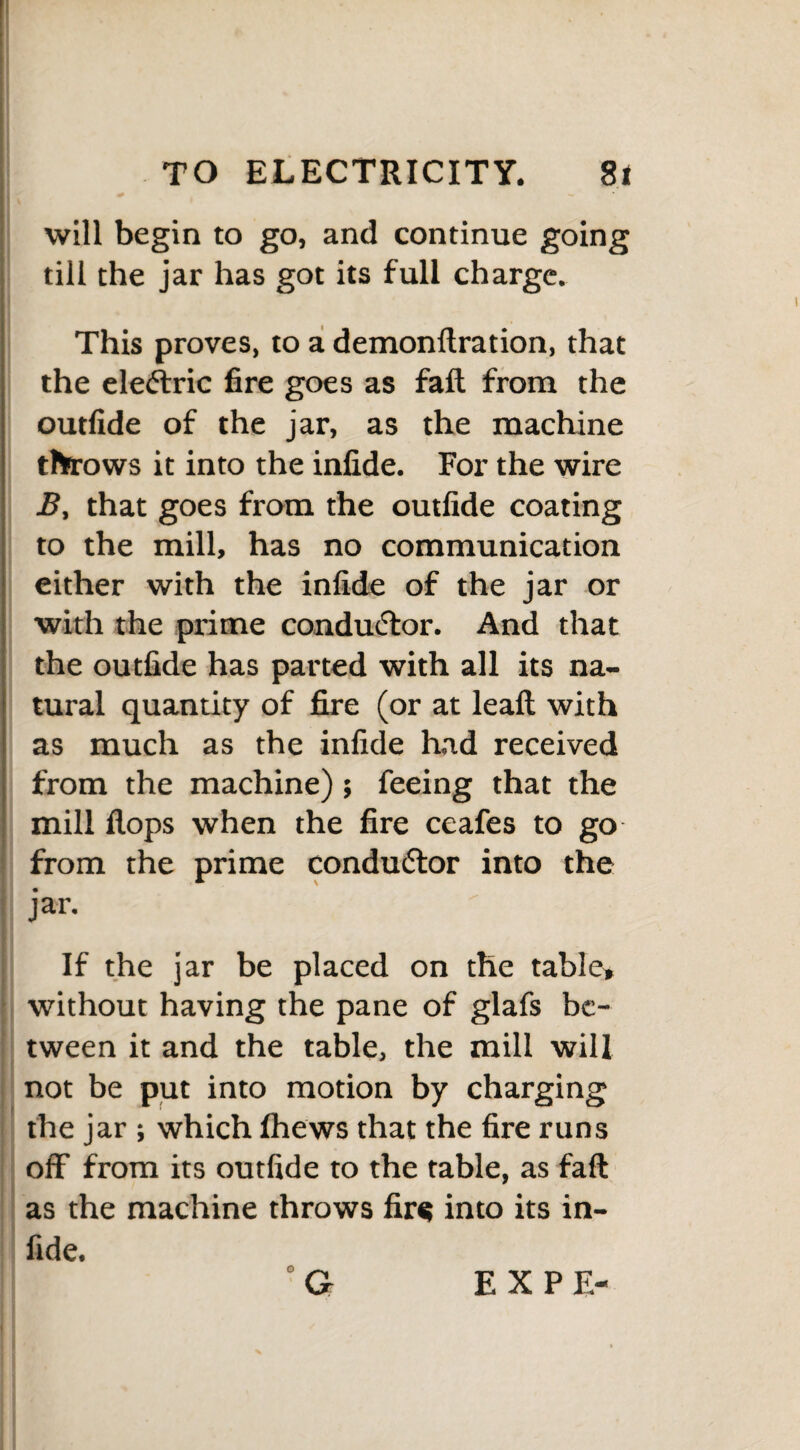 will begin to go, and continue going till the jar has got its full charge. This proves, to a demonflration, that the electric fire goes as fall from the outfide of the jar, as the machine throws it into the infide. For the wire B, that goes from the outfide coating to the mill, has no communication either with the infide of the jar or with the prime conductor. And that the outfide has parted with all its na¬ tural quantity of fire (or at leaft with as much as the infide had received from the machine); feeing that the mill flops when the fire ceafes to go from the prime conductor into the jar. If the jar be placed on the table* without having the pane of glafs be¬ tween it and the table, the mill will not be put into motion by charging the jar ; which fhews that the fire runs off from its outfide to the table, as faft as the machine throws fir« into its in¬ fide. G o EX PE-