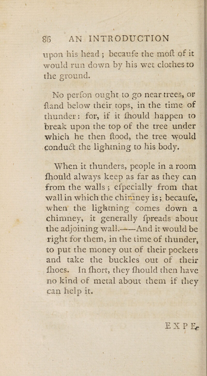 upon his head ; becaufe the moll of it would run down by his wet clothes to the ground. 1 j No perfon ought to go near trees, or ftand below their tops, in the time of thunder: for, if it fhould happen to break upon the top of the tree under which he then flood, the tree would conduct the lightning to his body. When it thunders, people in a room fhould always keep as far as they can from the walls ; efpecially from that wall in which the chimney is; becaufe, when the lightning comes down a chimney, it generally fpreads about the adjoining wall.-And it would be right for them, in the time of thunder, to put the money out of their pockets and take the buckles out of their fhoes. In fhort, they fhould then have no kind of metal about them if they can help it. EN P Ee I