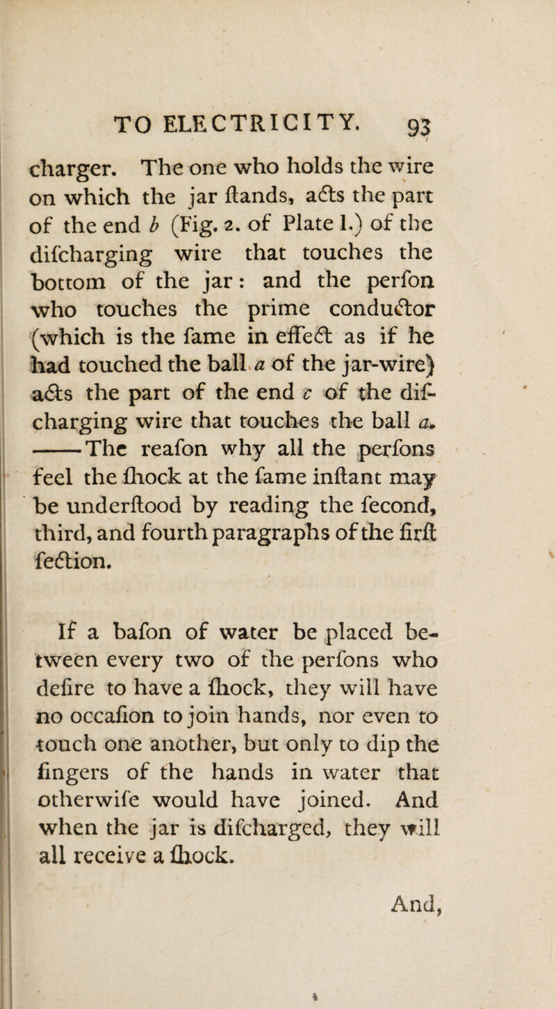 I charger. The one who holds the wire on which the jar ftands, adls the part of the end b (Fig. 2. of Plate 1.) of the difcharging wire that touches the bottom of the jar: and the perfon who touches the prime conductor (which is the fame in effedt as if he had touched the ball a of the jar-wire) adts the part of the end c of the dif¬ charging wire that touches the ball a. -The reafon why all the perfons feel the lliock at the fame inftant may be underftood by reading the fecond, third, and fourth paragraphs of the firft fedtion. If a bafon of water be placed be¬ tween every two of the perfons who defire to have a Ihock, they will have no occafion to join hands, nor even to touch one another, but only to dip the fingers of the hands in water that otherwife would have joined. And when the jar is difcharged, they will all receive a fliock. And,