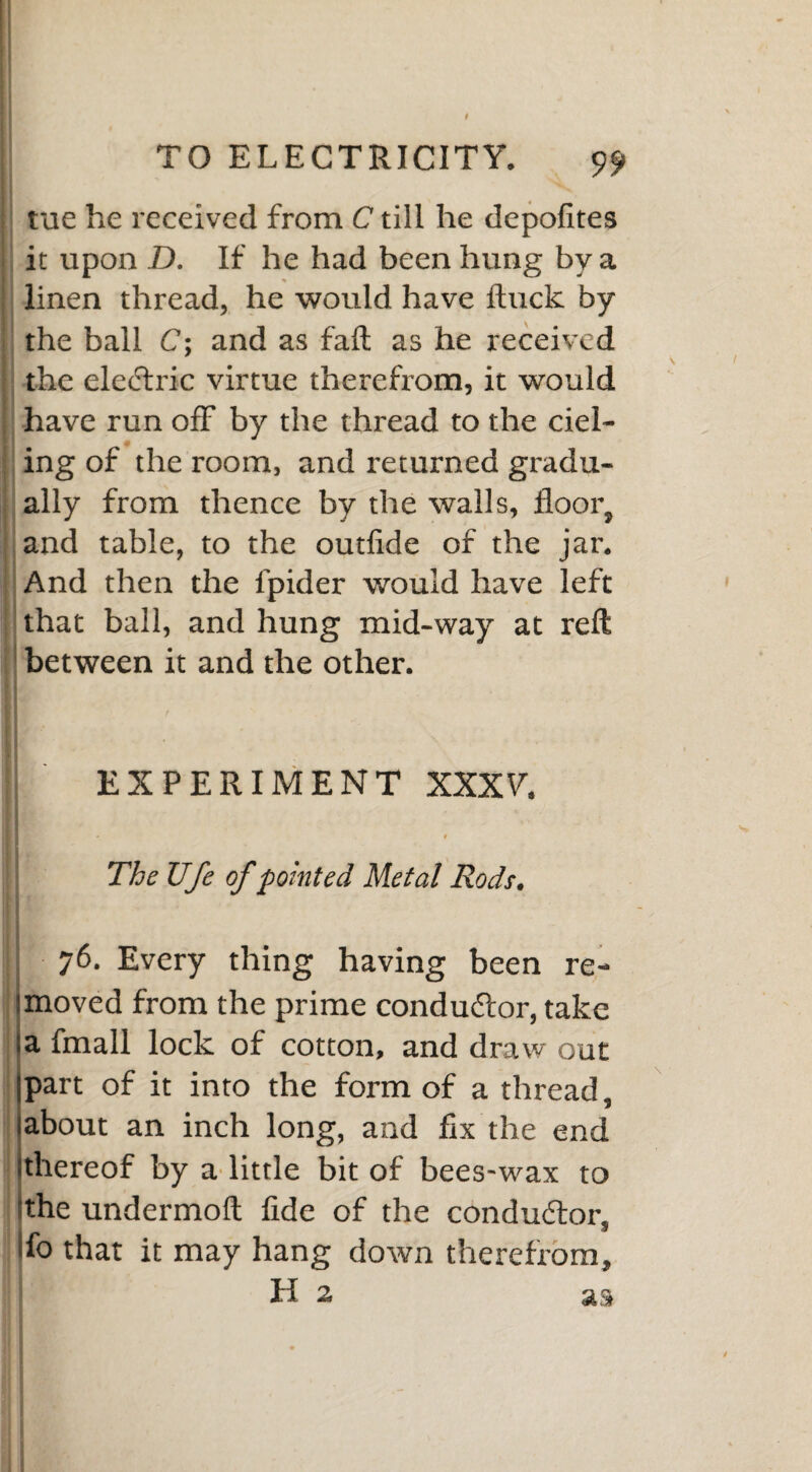 tue he received from C till he depofites i it upon D. If he had been hung by a linen thread, he would have ftuck by the ball C; and as fail as he received the eledric virtue therefrom, it would , have run off by the thread to the del¬ ing of the room, and returned gradu¬ ally from thence by the walls, floor, and table, to the outfide of the jar. And then the l'pider would have left that ball, and hung mid-way at reft between it and the other. EXPERIMENT XXXY. 1 | .9 The Ufe of pointed Metal Rods. 76. Every thing having been re- !moved from the prime condudor, take a fmall lock of cotton, and draw out part of it into the form of a thread, about an inch long, and fix the end thereof by a little bit of bees-wax to 'the undermoft fide of the conductor, ifo that it may hang down therefrom, H 2 as