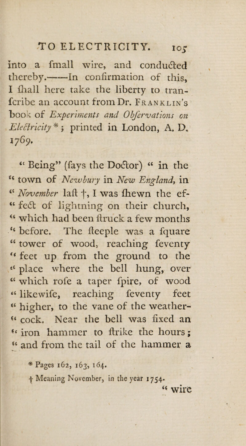 iojr Into a fmall wire, and conducted thereby.-In confirmation of this, I fhall here take the liberty to tran- fcribe an account from Dr. Franklin’s hook of Experiments and ObJ'ervations on Electricity *; printed in London, A. D. 1769. “ Being” (fays the Doctor) “ in the “ town of Newbury in New England, in “ November laft y, I was fhewn the ef- “ fe*St of lightning on their church, u which had been ftruck a few months ‘‘ before. The lleeple was a fquare “ tower of wood, reaching feventy ** feet up from the ground to the cC place where the bell hung, over “ which rofe a taper fpire, of wood “ likewife, reaching feventy feet “ higher, to the vane of the weather- u cock. Near the bell was fixed an iron hammer to ftrike the hours; “ and from the tail of the hammer a w _ * Pages 162, 163, 164. Meaning November, in the year 1754* “ wire