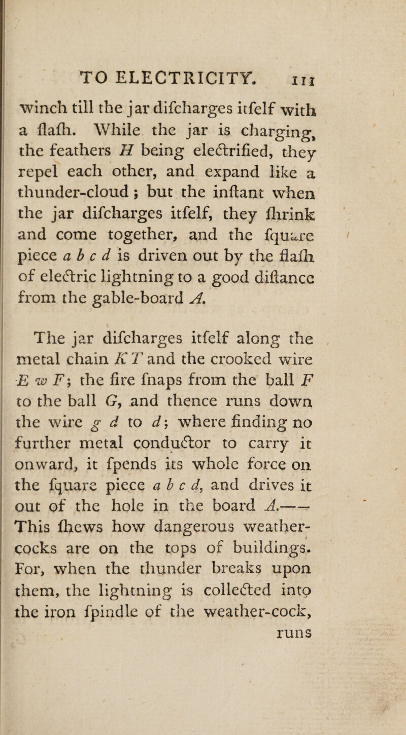 winch till the jar difcharges itfelf with a flalh. While the jar is charging, the feathers H being electrified, they repel each other, and expand like a thunder-cloud; but the inflant when the jar difcharges itfelf, they fhrink and come together, and the fquare piece abed is driven out by the flafli of eleClric lightning to a good diftance from the gable-board A. The jar difcharges itfelf along the metal chain K T and the crooked wire E w F; the fire fnaps from the ball F to the ball G, and thence runs down the wire g d to d where finding no further metal conductor to carry it onward, it fpends its whole force on the fquare piece abed, and drives it out of the hole in the board A.- This fhews how dangerous weather¬ cocks are on the tops of buildings. For, when the thunder breaks upon them, the lightning is collected into the iron fpindle of the weather-cock, runs