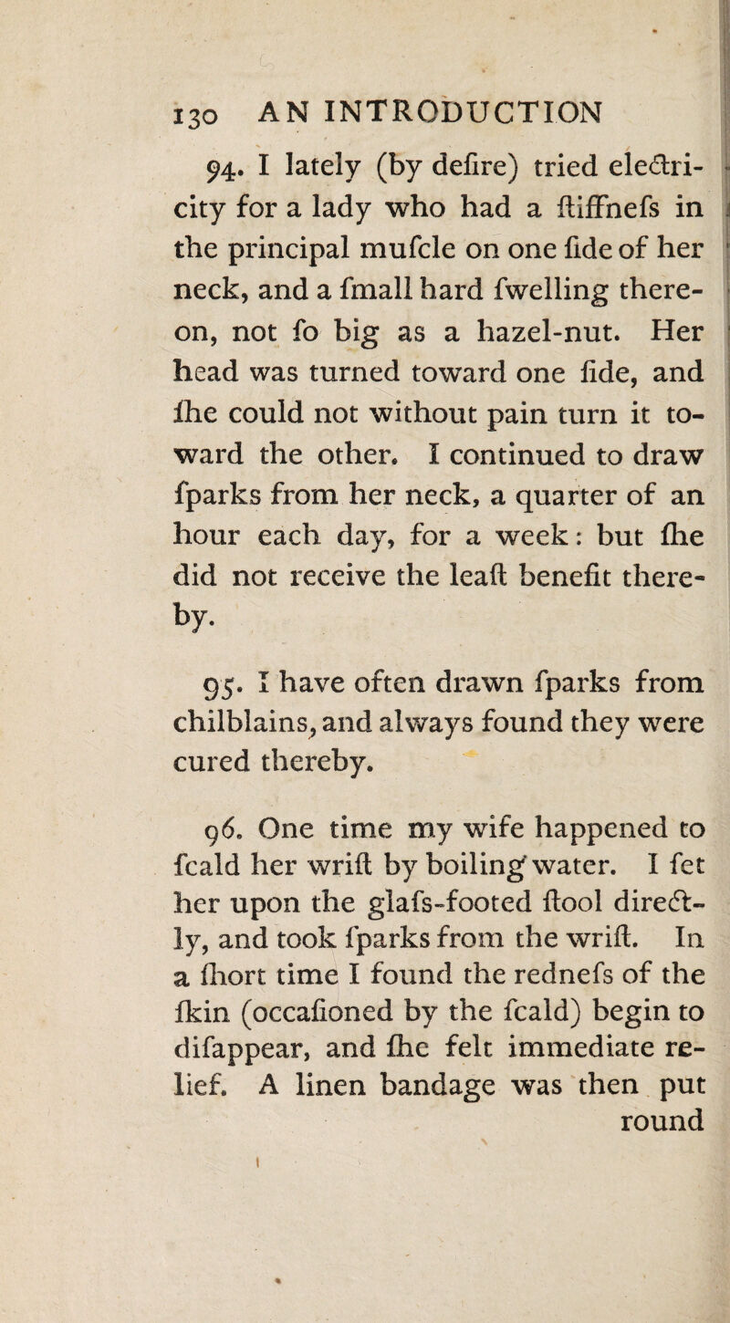 * to /' M v>; I 130 AN INTRODUCTION 94. I lately (by defire) tried ele&ri- city for a lady who had a ftiffnefs in the principal mufcle on one fide of her neck, and a fmall hard fwelling there¬ on, not fo big as a hazel-nut. Her head was turned toward one fide, and ihe could not without pain turn it to¬ ward the other. I continued to draw fparks from her neck, a quarter of an hour each day, for a week: but flie did not receive the leaft benefit there¬ by. 95. I have often drawn fparks from chilblains, and always found they were cured thereby. 96. One time my wife happened to fcald her wrift by boiling water. I fet her upon the glafs-footed ftool diredt- ly, and took fparks from the wrift. In a ftiort time I found the rednefs of the fkin (occafioned by the fcald) begin to difappear, and fhe felt immediate re¬ lief. A linen bandage was then put round I