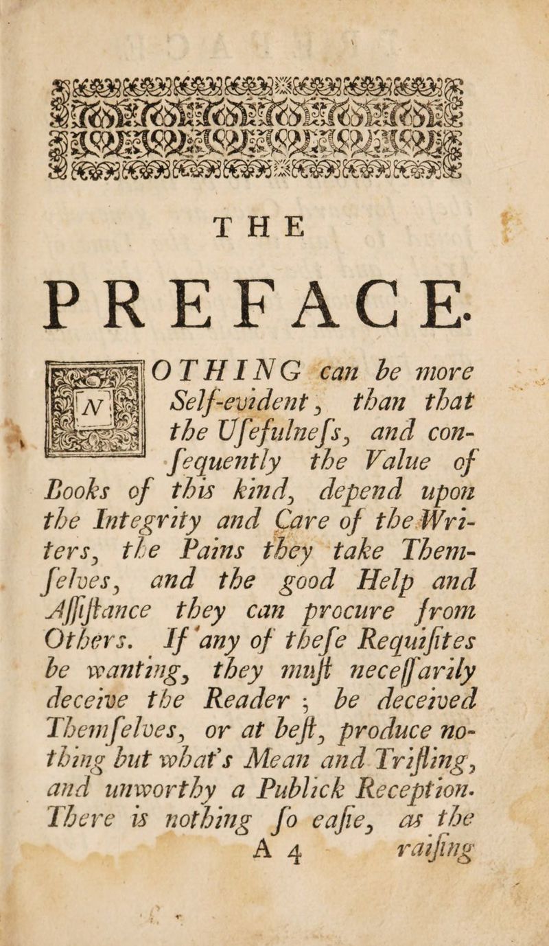 \ THE PREFACE- O T HIN G can be more Self-evident , than that the Ufefulnefs, and con¬ sequently the Value of Boohs of this kind, depend upon the Integrity and Care of the Wri¬ ters^ the Pains they take Them- felves, and the good Help and Jffifiance they can procure from Others. If any of thefe Requifites be wanting, they mujt necejfarily deceive the Reader ■, be deceived Them [elves, or at bejt, produce no¬ thing but what's Mean and Trifling, and unworthy a Publick Reception. There is nothing fo eafie, as the A 4 - raifing X ,