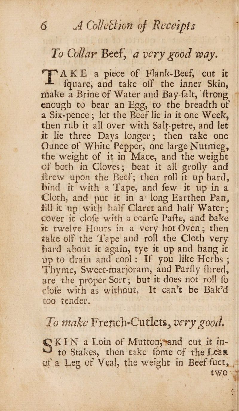To Collar Beef, a very good way. rTpAKE a piece of Flank-Beef, cut it fquare, and take off the inner Skin, make a Brine of Water and Bay-falt, ftrong enough to bear an Egg, to the breadth of a Six-pence ; let the Beef lie in it one Week, then rub it all over with Salt-petre, and let it lie three Days longer; then take one Ounce of White Pepper, one large Nutmeg, the weight of it in Mace, and the weight of both in Cloves; beat it all grofly and ftrew upon the Beef; then roll it up hard, bind it with a Tape, and few it up in a Cloth, and put it in a long Earthen Pan, fill it up with half Claret and half Water; cover it clofe with a coarfe Pafte, and bake it twelve Hours in a very hot Oven; then take off the Tape and roll the Cloth very bard about it again, tye it up and hang it up to drain and cool : If you like Herbs ; Thyme, Sweet-marjoram, and Parfly fhred, are the proper Sort; but it does not roll fo clofe with as without. It can’t be Bak’d too tender. To make French-Cutlets., very good. SKI N a Loin of Mutton-,^nd cut it in¬ to Stakes, then take fome of the Lean of a Leg of Veal, the weight in Beef-fuet,