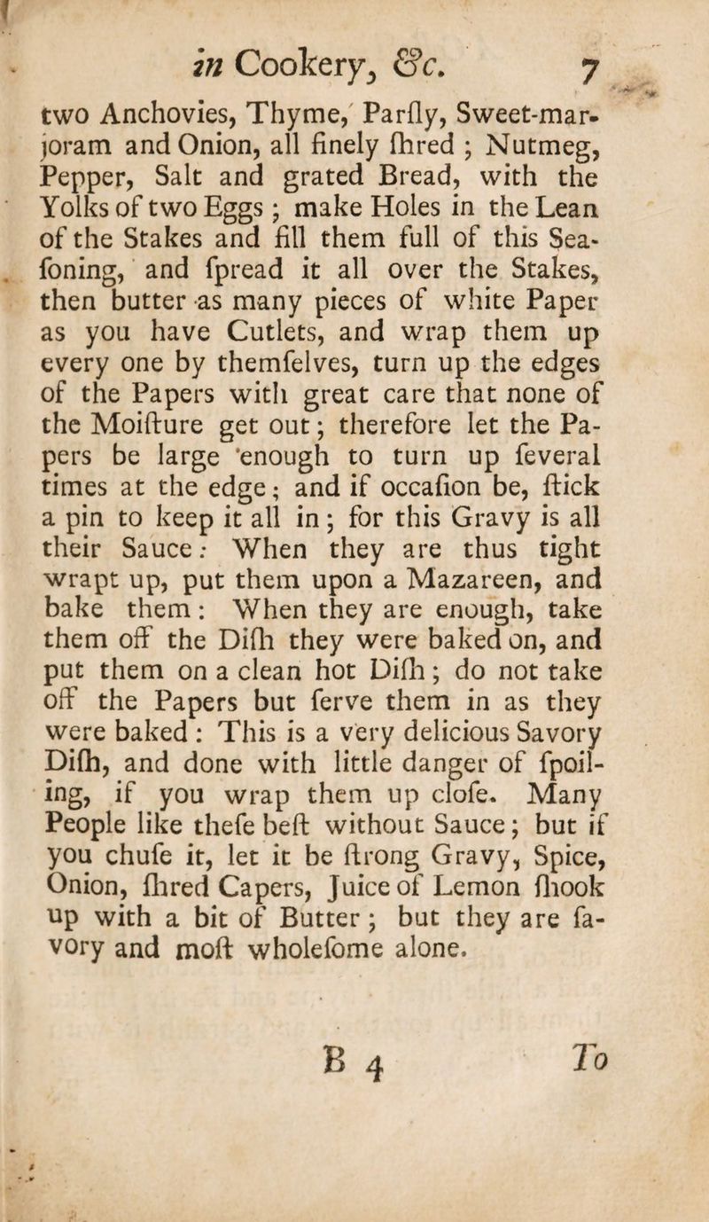 two Anchovies, Thyme, Parfly, Sweet-mar* joram and Onion, all finely fhred ; Nutmeg, Pepper, Salt and grated Bread, with the Yolks of two Eggs; make Holes in the Lean of the Stakes and fill them full of this Sea- foning, and fpread it all over the Stakes, then butter as many pieces of white Paper as you have Cutlets, and wrap them up every one by themfelves, turn up the edges of the Papers with great care that none of the Moifture get out; therefore let the Pa¬ pers be large ‘enough to turn up feveral times at the edge; and if occafion be, ftick a pin to keep it all in; for this Gravy is all their Sauce; When they are thus tight wrapt up, put them upon a Mazareen, and bake them : When they are enough, take them off the Difh they were baked on, and put them on a clean hot Difh; do not take off the Papers but ferve them in as they were baked : This is a very delicious Savory Difh, and done with little danger of {poll¬ ing, if you wrap them up clofe. Many People like thefe beft without Sauce; but if you chufe it, let it be ftrong Gravy, Spice, Onion, Hired Capers, Juice of Lemon fiiook up with a bit of Butter* but they are fa- vory and moft wholefome alone.