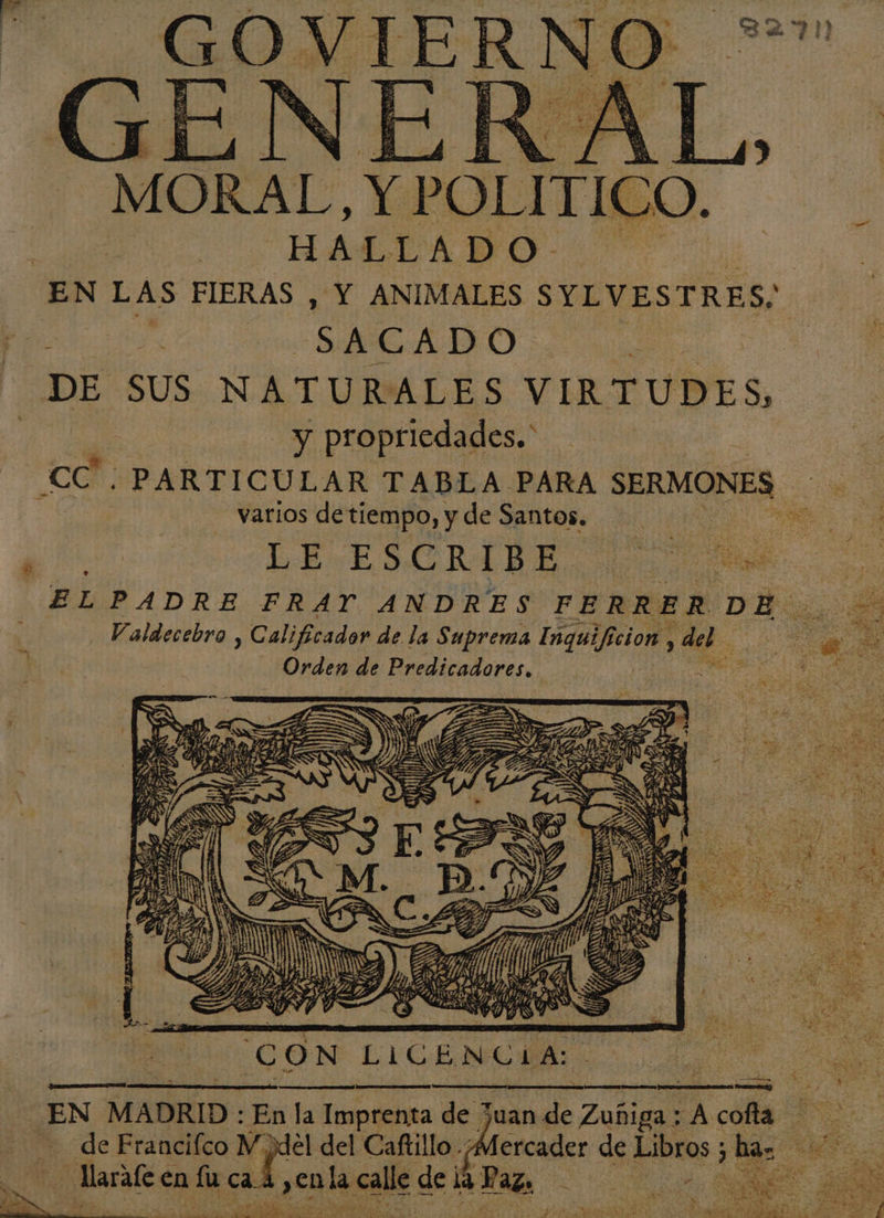 fa GOVIERNO_ de 4 a . &gt; EA JE l RAE Me % E el ns «e &gt;&gt;] et Se A E er al =S ve y 16 e É é E ha A ES $ MORAL, ER AL E HALLADO EN LAS FIERAS , Y ANIMALES SYLVESTRES; | | SA CADO ; DE SUS NATURALES VIRTUDES, y propriedades.' “CA. PARTICULAR TABLA PARA SERMONES varios detiempo, y de Santos. | Lei , LE ESORIBE 100 a, ELPADRE FRAY ANDRES FERRER DE. de dó Valdecebro , Calificador de la Suprema de cion , &gt; del. a Li e Orden de Bredicadarar, | ' de PA S = za Y e : | mM G Í y DM A ved e DS MR