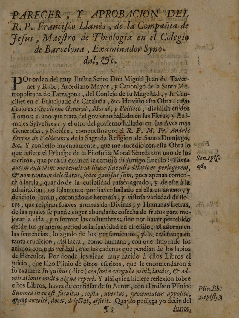 PARECER”, ra APROBA! CION'*D1 di Francifio Llanes: de. laCe ompañia. de Jefas, Macfiro de Theologia en el EE pal de Barcelona , Examinador Symo- dal, Oe. 157 Ke 4 ma — Sor Pd del ados Tlofire Señor Don Migutl Fut $9 Taver- , ner y Rubi, Arcediano Mayor , y Canonigo de la Santa Me- tropolitana de Tarragona, del Confejo de fu Mageltad, y lu Can- . ¿ciller en. el Principado de Cataluña, 81c. He vifto efta Obra; cuño titulo'es : Govierno General, Moral, y Político. , dividida: en dos Tomos; el uno.que trata del govierno:hallado.en: las Fieras; y Ani- Generofas, y Nobles, compucltos porel R, P. M. Fr. Andres que refiere el Principe de la Filofofñia: Moral'Sénecacon uno de los - £ícritos, que para fu examen le remitió lu Amigo Lucillo* Tanta autem dulcedine me tenuit ut illum fineulla dilatione. perlegevem, ' non-tantum deleFtatus, fedec gavifas Jun, pues apenas comen- deliciofo Jardin, coronadode:hermófa, y viftofa»variedadide flo. jorar la vida , y reformar las coftumbres; fino por haver.percebido deíde £us primeros periodos:la fuavidad en el :oftilo; ¡lie adorno en tanta erudición, aísi facta , como humana, con que fufpende los de Hercules. Por donde les.yiene muy nacido ¿4 eftos Libros el juicio , que hizo Plinio de otros efcritos, que le encomendaron A íú examen: In quibus ( dice) cenforia vingula nihil; laudis, Ó* ad- mirationis multa digna reperi. Y aísi quien hiciere reflexion fobre eítos Libros, havraá de confe(Tar de fu Autor, cón el miíimo Plinio: Summaineoeff facultas , copia , ubertas, fproemiatur appofíte, rmAb excelso, tlés de des, affitit. Qua por pudiera yo decir del | 73 yr e A a 4 PP Y 3 Sen.epefa 46» Plin.lib; 2.epifb. 3