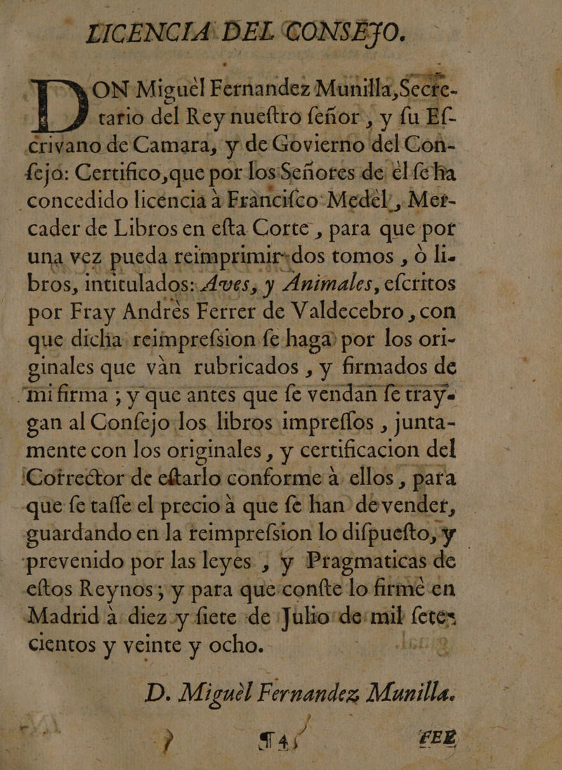 LICENCIA: EL CONSEJO. A ON Miguel Elcdandos Munilla, 3 e HH tario del Rey nueftro feñor, y lu El - Crivano de Camara, y de Govierno 'del Coñ- feja: Certifico,que por los: Señores de elfo ha «concedido licéncia 4 Fráncilco: Medel, Mer- cader de Libros en efta Corte , para que port una vez pueda reimprimir:dos tomos , O li. bros, intitulados: AVES, y Animales, alcáños por Fray Andres Ferrer de Valdecebro , con que diclia: reimprelsion fe haga por los Orl- ginales que van rubricados , y firmados de -mifirma ; y que antes que [e OTE letray. gan al Confejo:los libros impreflos , junta- mente con los originales , y certificacion del ¡Cotreétor de eftarlo conforme a ellos, para que fe talle el precio a que fe han de vender, guardando en la reimpreÍsion | lo difpuefto, y | prevenido por las leyes , y Pragmaticas de eltos Reynos; y para que:coníte lo firme en Madrid a: diez y fiete de: Julio: e dec si cientos y veinte y ocho. D. Miguel Fernandez Munilla,