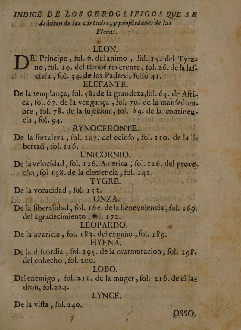 al odedatende las virtudes, y AAA de las | | atenas: a | é a) LEON. PE Vis 4 Der: ¡ueds fol. 6. delanimo , fol.. $ del Ni no,fol, 19. del temor reverente, fol. 26. dela laf: | civia, fol. :54.de los Padres', folio 41. BURPANTE:: : ) . De la templanga, fol. 58. de la grandeza, fol. e dé Afris | ca, fol. 67. de la VENganGa , fol. 70. de la manfedum= - Na: fol. 78. de la, fujecion , fol. NO He la conitinea- cia, del 94 -RYNOCERONTE.. ya De la Poole. fol. 107. del oilo fl 110. . de la lis -&lt;beftad , fol. ma) 0 A UNICÓRNIO.+ dee 0 | | De e olnoiddad: fol, 126, America , fol. 126. del prove» A ¿cho ,fol 1138. de la clemencia, fol. VAR E | TYGRE. . De la voracidad , fo aute | Job 34 olei9 ONZAS tuba 4 De li btcralidid, fol. 165. dela benevolencia, fol h69, del agradecimiento. $. 172. LEOPARDO. &gt; --De la. avaricia , fol. 183. O fol, 189: HYENA y De la difcordia , fol. 193. dela murmuracion ) pe 198, | del cohecho , ok. 200. | | LOBO. | e Delenemigo, fol. 211. de la muger, fol. 216. decllas ! dron, fol. es: EVNCE:: 5 | De la vifta en 240» | , E A a A SO