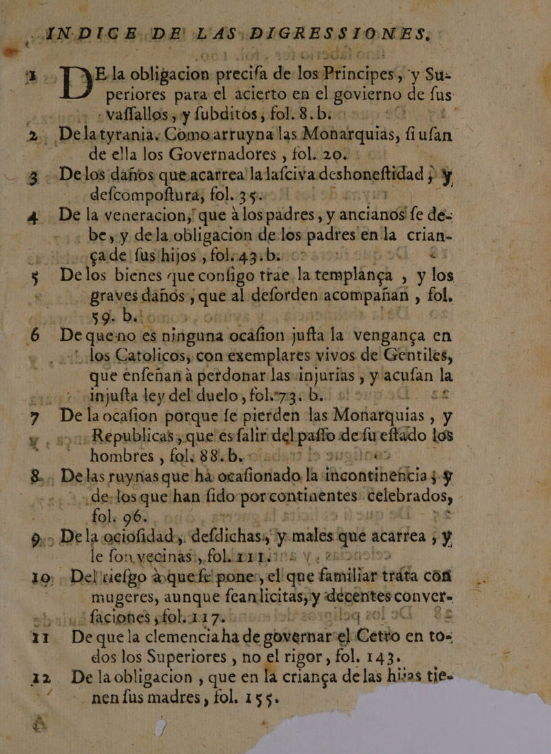 P =&gt;” ue &gt;. An 10 tan, E 12 yA de! «vaflallos , y fubditos, 7 Bibrasas 90 de ella los Governadores , fol. 20. defcompoftura, fol. EL - bey y dela obligacion de: los 'padres enla crian- ¿ade (us ihijos ,fol.43b. 00 G. € gral: sebas pe al deforden rl tb 59: ¡ dos Catolicos; con izcmplarts vivos de Gentiles, que enfeñana perdonar las: Injurias y acuían la injufta ley del duelo, fol.=73: b.. :: * e De la ocafion porque fe pierden las Monarquias sy .Republicas que es falir Me 29 ne ' Emo los hombres , fol: 88.b.- De las ruynias que há, deiliaalada las ¿AuoneiheSbia y fol. 96. le fo: n. vecinas, folimrriins Ye «Del viefgo Aquel pone:, el que familia irán cón mugeres, aunque Ica y «déventes conver- ficobd robar zohosos lolracrmiloq zolo. $e De que la clemencia ha de governar os Cetio en tos dos los Superiores , no É rigor, fol. 143. De la obligacion , que en la crianga delas his 1as ties —nendus: madres, fol. 155. » / ns