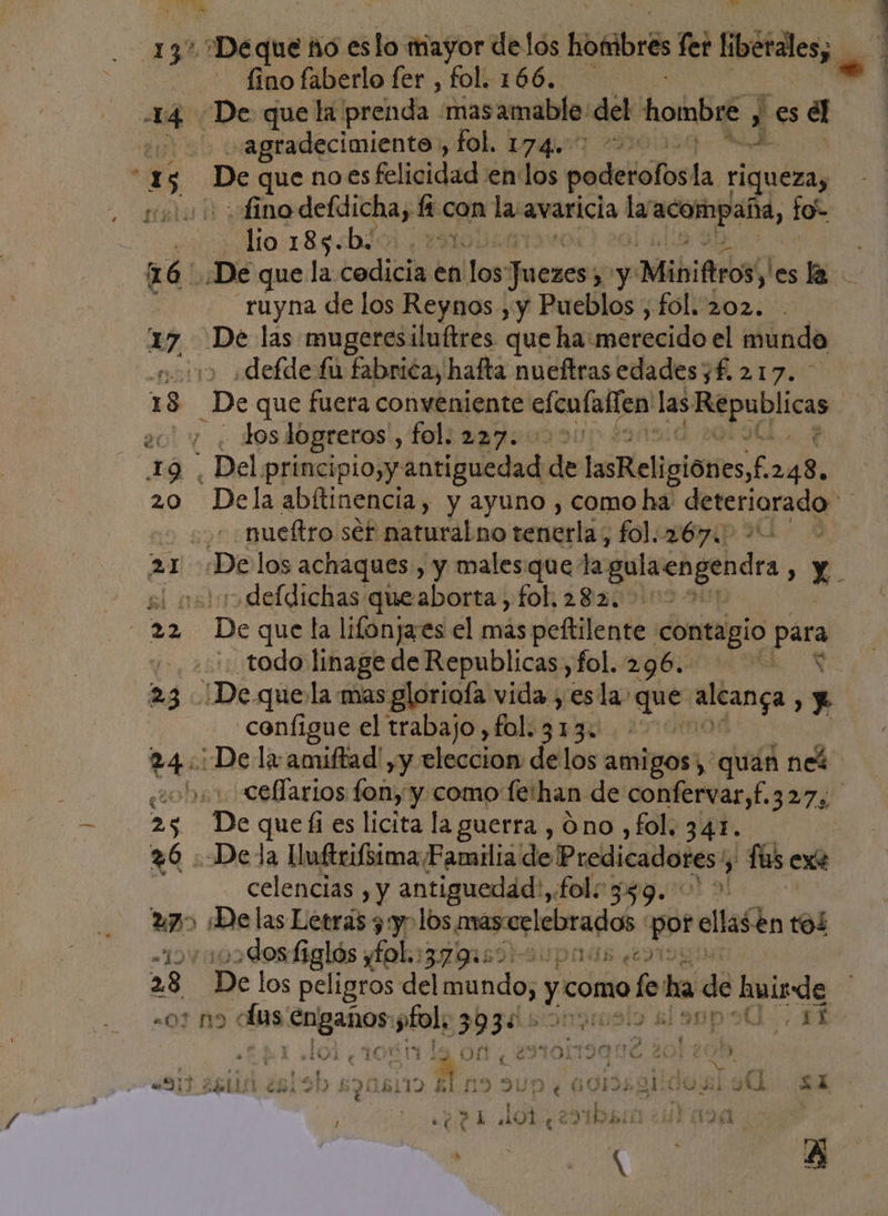 137 *Deque ño eslo mayor delós hombres fer Etfdes, eo fino faberlo fer , fol. 166. 14 De que la. prenda mas amable del hombre ; i Es el | agradecimiento , fol. 174. 1154. KA ' di - De que noes felicidad enlos padeiolos la riqueza, et 0 fino defdicha, ti con la avaricia la A lo- lio 185.b: | ruyna de los Reynos , y Pueblos , fol..202. 27, De las mugeresiluftres que ha: merecido el mundo no «defde fu fabrica, hafta nueftras edades yf. 217. 1 3 De que fuera conveniente elculallen las datos ro 90 los logreros , fol. 2a7: ' ¿ tá. Del principio,y: antiguedad des LsRelipióres£ 248. 20 Dela abítinencia, y ayuno , como ha isa cas 20 ¿+ mueftro ser naturalno senteriio fologenip uu 2 21 De los achaques, y males. que la galaengendr , X sl noo defdichas queaborta, fol. 282. &gt; 39 “De que la lifonjaes el mas peltilente contagio para y todo linage de Republicas,fol. 296... * 23 De quejla-mas gloriofa vida , esla: que bei e | configue el trabajo, fol.313. 24: Dela amiftad',y eleccion delos amigos, quan ne obs: cellarios fon, y como fe'han de confervar,f.327, 25 De que fi es licita la guerra , Ono ,fol, 341. 26 Dela lluftrifsima Familia de Predicadores? 5 fos exe celencias , y antiguedad:, fol: 359. &gt; 20) «De las Letrás 3 :yo los masorlebrados poe ellasen tol dos figl OS: y£ol; IIED a0 p 14 el y 28. De los peligros del mundo, y como do ha dé húide -01 M9: olas: ¡engaños »fol, s&gt;p3dsonpmalo sl omp oO FE 103 y TL $1 ¿e O eN TOLDO NE al : CN ' al A ñ á cd A gi . «Ni 26110 ¿5 5b 69086119 A 19 9UN ¿+ 00M CO 9. 2d ¿ ¿ dl E Z ” O + £ e y by &gt; / e 21 dOL, 29 IDA 1211454 YN a