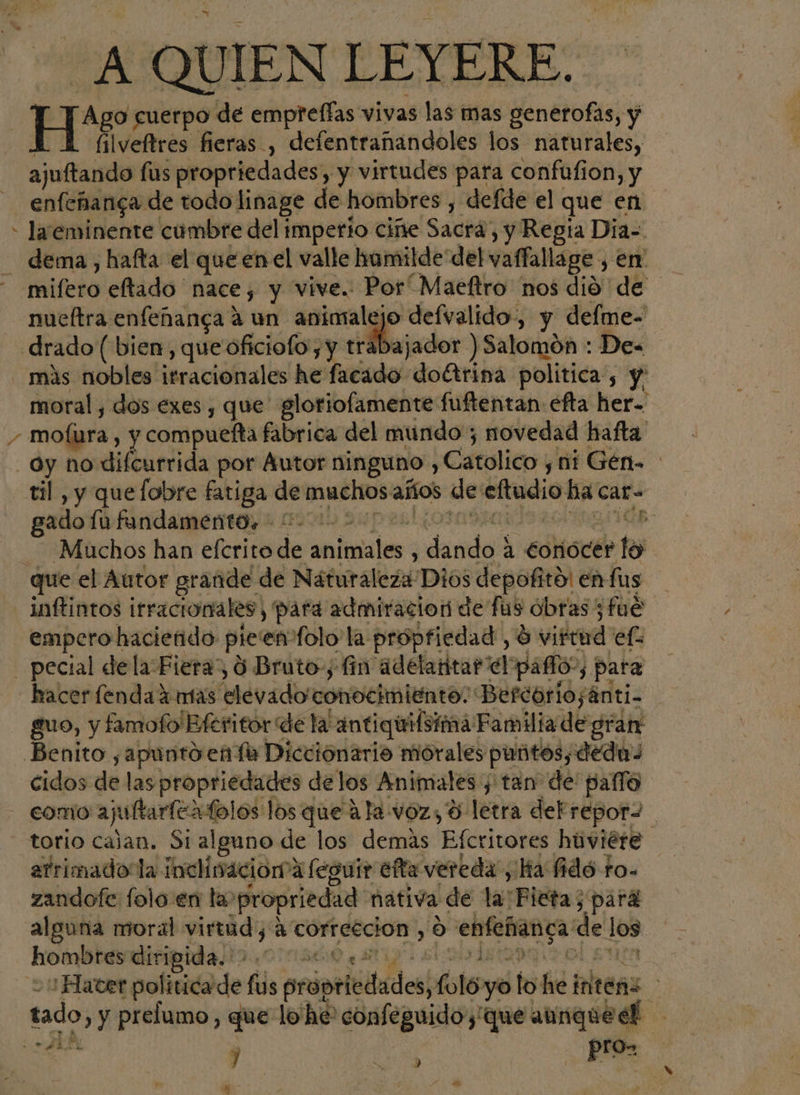 F / A QUIEN LEYERE.. He cuerpo de empreffas vivas las mas generofas, y filveftres fieras , defentrañandoles los naturales, ajuftando lus propriedades, y virtudes para confufion, y enfeñanga de todo linage de hombres , defde el que en la eminente cumbre del imperio ciñe Sacrá , y Regia Dia=. dema , hafta el que en el valle homilde del vaffallage , en mifero eltado nace, y vive. Por Maeftro nos dió de nueftra enfeñanga a un animalejo defvalido, y defme- ibajador ) Salomon : De- más nobles'itracionales he facado' doctrina política, y: moral, dos exes , que gloriofamente fuftentan efta her. mofura , y compuefta fabrica del mundo; novedad hafta oy no difcurrida por Autor ninguno , Catolico y, ni Gén. til, y quelobre fatiga de muchos años de Te ha car- gado fu fundamento. Gp: Muchos han efcrito de delete dede a Conocer lo inftintos irracionales, para admiracion de fus obras; fue empero haciefido pie enolo la propfiedad, $ vidad ef hacer fenda mas elevadoa conochalento: Befcorio; ¡Anti- guo, y famofo'Bferitor de laantiquifotiná Familia de gran cidos de laspropriedades delos Animales y tan de paflo atrimado la inclinacion”a feguir efta vereda, ha fidó to- zandofe folo en la propriedad nativa de har Fieta; pará alguna moral virtud; A correccion » 0 “enteñanca: de 169 hombres diripida. &gt;. 000* letsogi : Hacer politica de fil práptledádes; hole yo lo he inlteñz he tado, y prelumo, que lo'he' confeguidoy'que Me J A