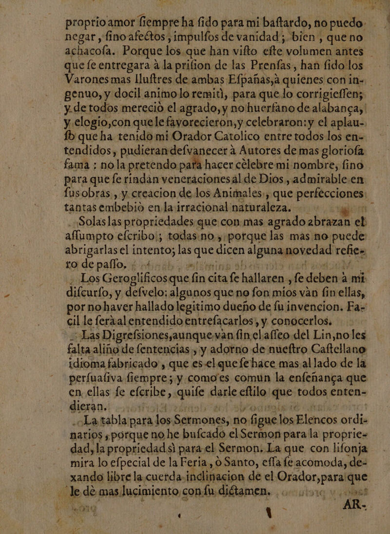 que fe entregara a la prifion de las Prenfas, han fido los lb que ha tenido mi Orador Catolico entre todos los en- tendidos, pudierandefvanecer a Autores de mas gloriofa tantas embebio en la: irracional naturaleza. o «Solaslas propriedades que conmas agrado 2brazan el abrigarlas el intento; las que cea alga novedad refies Lo de pallo, £ oi 0d lin Los Geroglificos que ón cita af hállaten ¿y fe deben á 2 mi difcurto, y defvelo; algunos que no fon mios van fin ellas, por no haver hallado legítimo dueño de fu invencion. Fa= cil le feraal entendido entrefacarlos: , y conocerlos. Las Digreísionesjaunquevan fin elafíeo del Lin,noles falta aliño de fentencias y adorno de nueftro Caftellano idioma fabricado! , que es-el. quefe hace mas allado de la perfuafiva fiempre; y. como'es comun la enfenanca que en ellas fe eferibe y quiés darle eftilo que todos enten- ero 1168 o «La tabla para] pri Sétmoies; no. o figue los Elenco: ot e narios ¿porque no he bufcado el Sermon para la proprie= mira lo efpecial de la Feria, o Santo, efla le acomoda, de- xando libre la cuerda. inclinacion de el Orador,paral que de de mas, lucimiento con. du diétamen, ¡artilora y ¿DA AR: a .