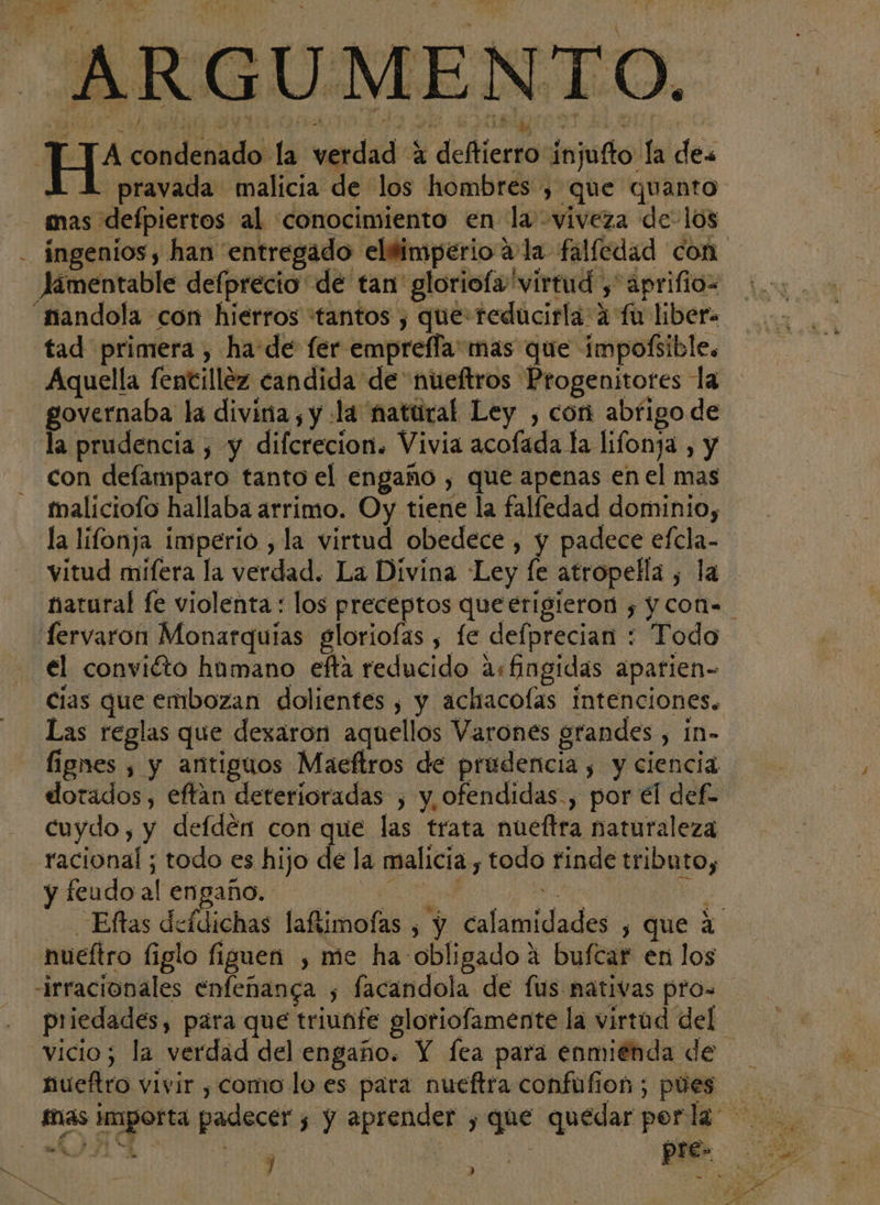¡ ; a ¡SP á &lt;q a ca y A he E A ad ' 4 » y 4 í D — y z. $ . ae - A . &gt; Ad ñ Y . S . DUES Ye ¿ , y Á e o y . , j 7 - a . sd : E: O “S Y YA P s A y + B E 17 '; E q y Y rd roja vÍ pravada malicia de los hombres , que quanto mas defpiertos al conocimiento en la viveza de- los Jámentable defprecio de tan gloriofa virtud , aprifio= tad primera , ha:de fer empreffa:mas que impofsible. governaba la divina, y la natural Ley , con abfigo de la prudencia , y difcrecion. Vivia acofada la lifonja , y con defamparo tanto el engaño , que apenas en el mas maliciofo hallaba arrimo. Oy tiene la falledad dominio, la lifonja imperio , la virtud obedece, y padece efcla- vitud mifera la verdad. La Divina Ley fe atropella , la natural fe violenta: los preceptos queerigieron y y con. fervaron Monarquias gloriofas , fe defprecian : Todo el conviéto hamano efta reducido as fingidas aparien- cias que embozan dolientes , y achacolas intenciones. Las reglas que dezaron aquellos Varones grandes , in- lignes , y antiguos Maeftros de prudencia , y ciencia dorados, eftan deterioradas , y ofendidas., por el def cuydo, y defden con que las trata nueftra naturaleza racional ; todo es hijo de la malicia , todo rinde tributo, yieudoal engaño eno A Eftas deídichas laftimofas , y calamidades , que 4 nueftro figlo figuen , me ha-obligado a bufcar en los irracionales enfeñanga ; facandola de fus nativas pros priedades, para que triunfe gloriofamente la virtad del. vicio; la verdad del engaño. Y fea para enmienda de nueftro vivir , como lo es para nueftra confufion ; pues J : Do p A.