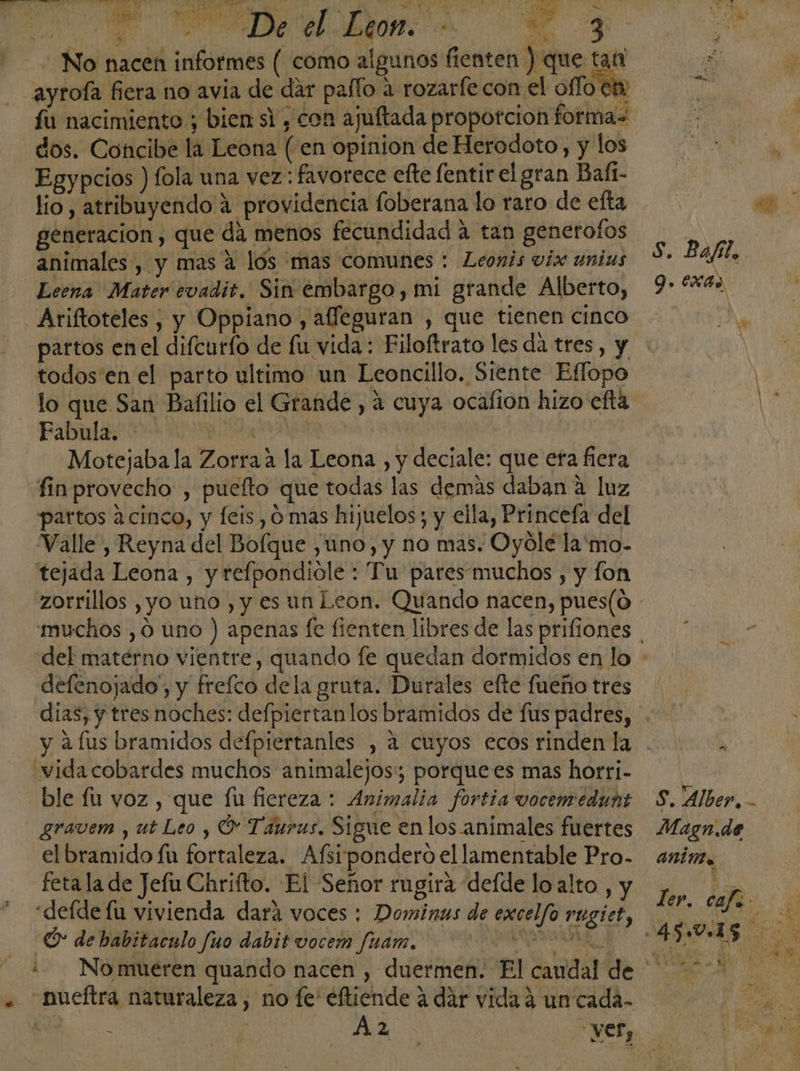 No nacen informes ( como algunos fienten ) que pa ñ ayrofa fiera no avia de dar palo a rozarfecon el oflo et pa fu nacimiento ; bien si , con ajuftada proporcion forma= dos. Concibe la Leona (en opinion de Herodoto, y los AT Egypcios ) fola una vez: favorece efte fentirel gran Baft- | lio, atribuyendo 4 providencia foberana lo raro de efta sh generacion, que da menos fecundidad a tan generofos Na animales , y mas a los mas comunes : Leonis víx unius “* af : Leena Mater evadit. Sin embargo, mi grande Alberto, 9. 6x4 Ariftoteles , y Oppiano , afleguran , que tienen cinco. | partos enel difcurfo de fu vida : Filoftrato les da tres, y todos en el parto ultimo un Leoncillo. Siente Eflopo lo que San Balilio el Grande , á cuya ocafion hizo eftá PY Fabula. e Dell db | | Motejaba la Zorraa la Leona , y deciale: que efa fiera fin provecho , puefto que todas las demas daban a luz partos 2 cinco, y feis , 0 mas hijuelos; y ella, Princefa del “Valle, Reyna del Bofque ,uno, y no mas. Oyóle la'mo- tejada Leona , y refpondiole : Tu pares muchos , y fon zotrillos ,yo uno , y es un Leon. Quando nacen, pues(o muchos ,0 uno ) apenas fe fienten libres de las prifiones * del materno vientre, quando fe quedan dormidos en lo defenojado,, y freíco dela gruta. Durales efte fueño tres dias, y tres noches: defpiertan los bramidos de fus padres, y afus bramidos defpiertanles , a cuyos ecos rinden la . “vida cobardes muchos animalejos; porquees mas horri- ble fu voz , que fu fiereza: Animalia fortia vocemedunt S. Alber, - gravem , ut Leo y O Taurus. Sigue enlos animales fuertes Magn.de el bramido fu fortaleza. Afsipondero el lamentable Pro. animo feta la de Jefu Chrifto. El Señor rugira defde loalto , y Fo h ee «defde lu vivienda dará voces: Dominus de excelfo rugiet, o E O de babitaculo fuo dabit vocem fuam. 3 eri 15 27 :- Nomueren quando nacen , duermen. El caudal de 0% . nueftra naturaleza, no fe eftiende a dar vida á un cada- Mr - 2130 y. 30 : -vef, E de úl e vy E A K y á 1