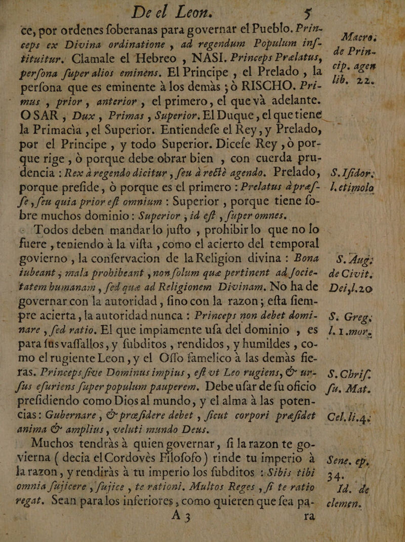 | e E od ce, por ordenes foberanas para governar el Pueblo. Prix. ceps ex Divina ordinatione , ad regendum Populum inf- tituitur., Clamale el Hebreo , NASI. Princeps Prelatas, perfona fuper alios eminens. El Principe , el Prelado , la perfona que es eminente a los demas ¿0 RISCHO. Pri- mus y prior , anterior , el primero, el queva adelante. la Primacia ,el Superior. Entiendefe el Rey, y Prelado, por el Principe , y todo Superior. Dicele Rey ,0 por- que rige, Ó porque debe obrar bien , con cuerda pru- dencia : Rex 2regendo dicitur , feu a recto agendo. Prelado, porque prefide, 0 porque es el primero : Prelatus apref- bre muchos dominio: Superior , id ef? , fuper omnes. lib. 22. fuere ,teniendo a la vifta , como el acierto del temporal govierno , la confervacion de la Religion divina : Bona - ¿ubeant ¿mala probibeant ,non/olum que pertinent ad focie- _tatembumanam , fed que ad Religionem Divinam. No ha de governarcon la autoridad, fino con la razon; efta fiem- pre acierta, la autoridad nunca : Princeps non debet domi- nare , fed ratio. El que impiamente ufa del dominio , es para fas vaflallos, y fubditos , rendidos, y humildes , co- mo el rugiente Leon , y el Offo famelico a las demas fe- ras. Princeps rue Dominas impins , efh vt Leo rugiens, Ó' uno Jus efuriens fuper populum pauperem. Debe ufar de fu oficio - prelidiendo como Diosal mundo, y el alma á las poten- cias: Gubernare , O profidere debet-, ficut corpori prefide anima Ó* amplis , veluti mundo Dens. SUN ; Muchos tendras a quien governar, fi larazon te go- vierna ( decia el Cordoves Filofofo ) rinde tu.imperio A la razon, y rendirás a tu imperio los fubditos ::Sibis tibi regat. Sean paralos inferiores , como quieren que [ea pa- | A 3 ra S. Aug; de Civit. Deiyl.z0 S Greg, l. 1 «MUY» S.Chrif. Ju. Mat. Cel, li.4s : Sene. ep. | ld. de clemgn.