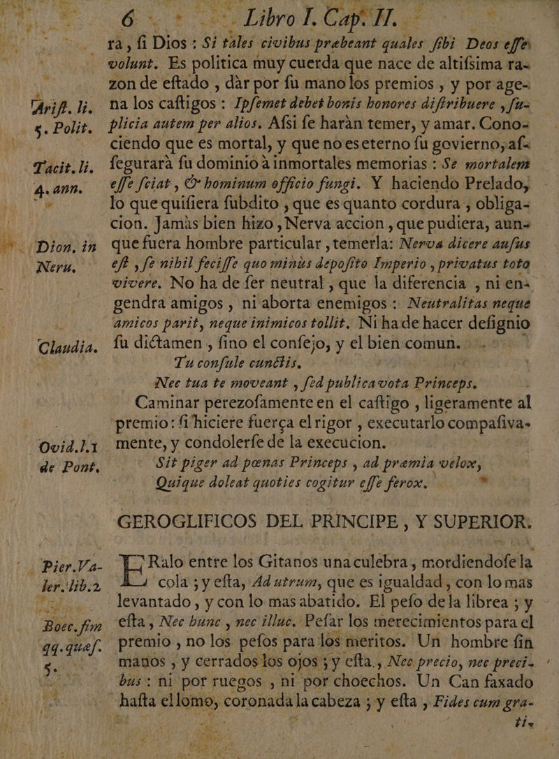 Dion, in Neru. Claudia. Boec. fm qq-quej. 6 - Libro A Cap. H. | e. ta, Gt Dios : si ¡elos civibus prebeant quales fibi Deos effes dotan. Es politica muy cuerda que nace de altifsima ra= zon de eftado , dar por fu mano los premios , y por age- na los caftigos : Ip/emet debes bonis honores difiribuere , fun plicia autem per alios. Aísi le harán temer, y amar. Cono= ciendo que es mortal, y que noeseterno lu govierno;afe fegurara fu dominio a inmortales memorias : Se mortalem effe feiat, O hominum officio fungi. Y haciendo Prelado, cion. Jamas bien hizo , Nerva accion , que eidicaa; aun que fuera hombre particular, ceinétlas década dit aufus ef , fe nibil fecife quo minus depofito Imperio, privatus toto vivere, No ha de fer neutral, y que la diferencia , nien gendra amigos , ni aborta enemigos : Neutralitas neque amicos parit, neque inímicos tollit. Nihade hacer defignio fu ditamen , fino el confejo, y el bien comun. Tu dote cunciis, q Nes tua te moveant , fed publica vota peca Caminar petero lente en el caftigo , ligeramente al premio: fi hiciere fuerca el rigor, executarlo compaliva» mente, y condolerfe de la execucion. Sit piger ad penas Princeps , ad premia velox, Quique doleat quoties cogitur efe feró. a GEROGLIFICOS DEL PRINCIPE, Y SUPERIOR: ¡Ralo entre los Gitanos una culebra, mordiendofe la cola ; y efta, 4d utrum, que es ipsaldallk con lo mas efta, Nec bunc y nec ¿illuo, Pelar los merecimientos para el premio , no los pefos para | los meritos. Un hombre fin manos , y cerrados los ojos 3y efta., Nec precio, nec precia bus: ni por ruegos , ni por choechos. Un Can faxado ble 2: de 5 ¿ E Ma y E