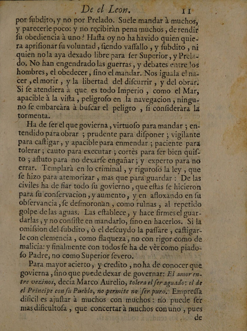 y parecerlepoco: y no recibirán pena muchos , derendir fu obediencia 4 uno? Hafta oy no ha havido quien quie- ra aprifionar fu voluntad, fiendo vaffallo , y fubdito , ni Quien no la aya dexado libre para fer Superior, y Prela- - do. No han engendrado las guerras, y debates entre los hombres, el obedecer, fino el mandar. Nos iguala el na. cer ,el morir , y la libertad del difcurrir , y del obrar: Si le atendiera á que es todo Imperio , como el Mar, apacible a la vifta , peligrofo en la navegacion , ningu- no le embarcara a bufcar el peligro , fi confiderára la tormenta. S | : | 1 Ha de fer el que govierna , virtuofo para mandar ; en- tendido para obrar ; prudente para difponer ; vigilante para caltigar, y apacible para enmendar ; paciente para tolerar; cauto para executar ; cortés para fer bien quif- to ; aftuto para no dexarfe engañar; y experto para no errar. Templara en lo criminal , y rigurofó la ley , que le hizo para atemorizar , mas que paraiguardar : De las civiles ha de fiar todo fu govierno , que eftas fe hicieron para fú confervacion, y aumento, y en afloxando en fu oblervancia ,fe defmoronan., como ruinas , al repetido golpe delas aguas. Las eftablece, y hace firmesel guar- omifsion del fubdito, o el defcuydo la paffare , caftigar- le con clemencia , como flaqueza, no con rigor:como de malicia: y finalmente con todos fe ha de vércomo piado- lo Padre, no como Superior fevero. 0200 Para mayor acierto, y-credito , noha de conocer que el Principe con fu Pueblo, no permite no ¡fen puro: Emprelía