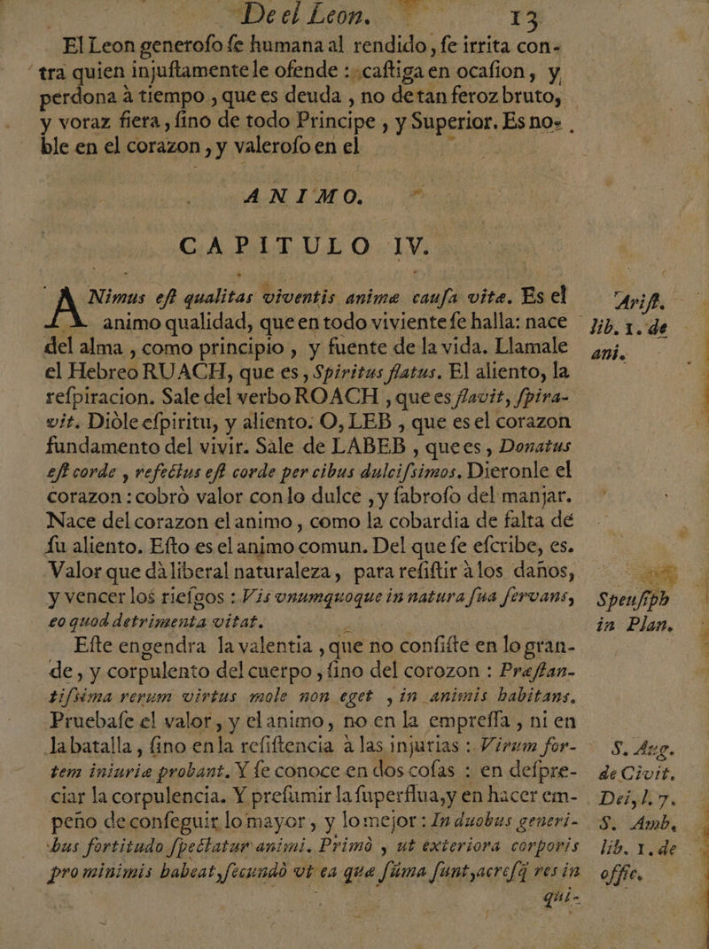 ElLeon generofo fe humana al rendido, fe irrita con- “tra quien injuftamente le ofende :caftiga en ocafion, y Dee a tiempo , que es deuda , no detan feroz bruto, ble en el corazon, y valerofo en el ANIMO, % CA PMLT.OLO.:1V, Nimus ef qualitas viventis anima camfa vite. Es el A animo qualidad, queentodo viviente fe halla: nace del alma , como principio , y fuente de la vida. Llamale el Hebreo RUACH, que es, Spiritus fatus. El aliento, la vit. Dioleefpiritu, y aliento. O, LEB , que esel corazon fundamento del vivir. Sale de LABEB , quees, Donatus ef corde , refectus ef! corde per cibus dulcifsimos. Dieronle el corazon : cobro valor conlo dulce , y fabrofo del manjar. Nace del corazon el animo , como la cobardia de falta dé Íu aliento. Efto es el animo comun. Del que fe efcribe, es. Valor que da liberal naturaleza, para reliftir alos daños, y vencer los rieígos : Vis vnumgquoque innatura fua fervans, £o quod int vitat, Efte engendra la valentia , que no confifte en lo gran- de, y corpulento del cuerpo , fino del corozon : Prafan- tifsima rerum virtus mole non eget , in animis babitans, Pruebafe el valor, y elanimo, no en la emprefla,, ni en tem ininvia probant. Y fe conoce en dos cofas : en delpre- ciar la corpulencia. Y prefismir la fmperflua,y en hacer em- peño deconfeguir lo: mayor , y lomejor : ln duobus generi- bus fortitudo Jpectatar animi. Primó , ut exteriora corporis qui- Arifi, dib.1.de amb. as Speufdo in Plan, Ss. Aug. de Civtt, Deisl.7, S. Amb, offe. A eb