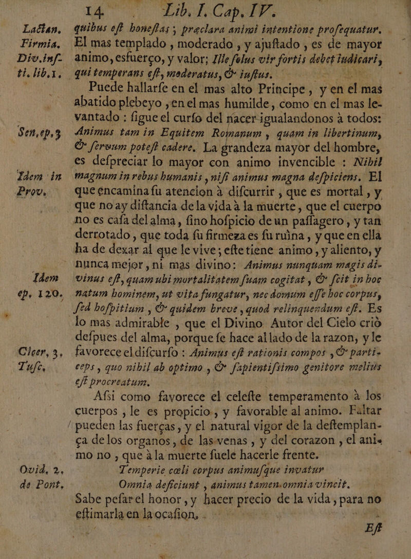 i lA. RACINI | Lactan, qtibas ef honefias ; praclara aninoi intentione profequatur. Firmia, El mas templado , moderado , y ajuftado , es de mayor Div. imf- animo, esfuerco, y valor; 1/le folus vir fortis debetiudicart, dilib ax, qui temperans ef, moderatus, Ó juflus. e SE o O Puede hallaríe en el mas alto Principe , y en el mas abatido plebeyo yen el mas humilde, como en el mas le- | vantado : figue el curío del facerigualandonos a todos: Sen,ep,3 Animas tam in Equitem Romapum y quam in libertinum, O ferenm potef cadere., elrandea mayor del hombre, - €s defpreciar lo mayor con animo invencible : Nibil Idem in Magnum inrebaus humanis ¿Nifi animas magna defpiciens, El Prov, que encamina fu atencion 3 difcurrir , que es mortal, y que no ay diftancia dela vida a la muerte, que el cuerpo no es caía del alma, fino hofpicio deun paflagero, y tan derrotado , que toda fu firmeza es fu ruina , y que en ella ha de dexar al que le vive; etetiene animo, y aliento, y x unca mejer,ni mas divino: Animus nunquam magis di. Idem vinus eff, quamubi mortalitatem fuarm cogitat, Ú' feit in hoc Ep, 120. Natum hominem, ut vita fungatur, nec domum eJfe hoc corpas, | Jed hofpitium , O quidem breve , quod relinguendum ef?. Es lo mas admirable , que el Divino Autor del Cielo crió defpues del alma, porque fe hace allado de la razon, y le Cícer, 3. favoreceeldifcurío : Animas efi rationis compos yO parti. Tufe, . eps, quo nibil ab aptimo , O fapientifiimo genitore melids efi procreatun. ld Bid, A E Afsi como favorece el celelte temperamento a los cuerpos , le es propicio, y favorable al animo. Feltar / pueden las fuercas, y el natural vigor de la deftemplan- ca delos organos, de las. wenas , y del corazon, el ant. mo no , que ¿la muerte fuele hacerle frente. Ovid, 2, Temperie coli corpus animu/que invatar de Pont, Omnia deficiunt , animus tamen.omnia vincit. Sabe pefarel honor, y hacer precio de la vida, para no eftimarlzealaocalion, 1 A e AN ER