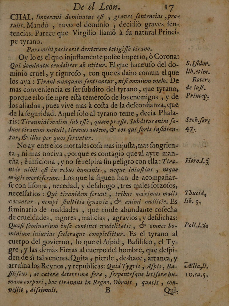 CHAL, ica AIN ef y, graves fentencias ,pro= tencias. Parece que Nugiio: llamo a lu natural Princi- pe tyrano. | ot ES. &gt; Parsmibipacis enit dectenám tetigif]e tirano. Oy lo es el queinjuftamente pofee Imperio, ó Corona: Qui dominatu crudeliter ab utitur. El que haceufo del do- minio cruel, y rigurofo , con que es daño comun el que los aya : Tirani nunquam fentiuntur , mi/t omnium malo. De mas conveniencia es fer fubdito del tyrano , que tyrano, porqueefto fiempre efta temerofo delos enemigos , y de los aliados , pues vive mas 4 cofta de la defconfianza, que de la feguridad. Aquelfolo al tyrano teme , decia Phala- tis: Tirannidi malim fab eff?, quam pra//e. Subiditas enim fo- Lum tivanum metuit, tiranus autem, Ó eos qui foris ¿inf diam tur, illos per quos fervatar. y No ay entre los mortales cofa mas injufta,mas fangrien- ta , ni mas nociva , porque es contagio queal ayre man- cha, einficiona , y no fe refpira fin peligro con ella: Tira- mide nibil efi in rebus bumanis., neque iniuftias , neque mágis mortifermn. Los que la figuen han de acompañar- fe con lifonja , necedad, y defahogo , tres males forzo(os, necellatios : Qué tiranidem ferunt y tribus maximus malis feminario de maldades , que Edie abundante cofecha de crueldades, rigores , malicias , agravios , y defdichas: Quafi feminarium infe continet crudelitatis y Ó' omnes bo- cuerpo del govierno, lo queel Afpid , Bafilifco, el Ty- den de si tal veneno. Quita y pierde , deshace, arranca, y arruinalos Reynos, y republicas: Quid Tygris , Afpis, Ba- SPlifeus , ac caetera deterrima fera , ferpentefque letifera hu- mano corpori , hoc tirannus in Regno, egin y Guatit y con- uellit , difsimuli. PA Qui. de lib.ctim. Roter 4, Stob.fer, a HeroL,3 Thaci ds lib. 5. Paliiás Alia, 1 10) e ca o 5 A