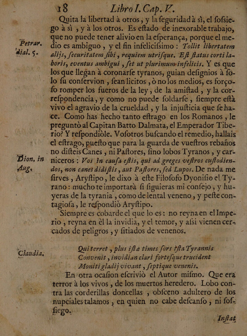 ; 8 —.- LibroLGapE. RS - Quita la libertad a otros, y la feguridada si, el fofsie- go asi , y alos otros. Es eftado de inexorable trabajo, queno puede tener alivio en la efperanca, porque el me- dio es ambiguo , y el fin infelicifsimo : Tollit libertatem álijs, fecuritatem fibi , requiem utrifque. Ef fatus corti law - boris, eventus ambigui , fet ut plurimun«infelicis. Y es que los que llegan a coronarfe tyranos, guian defignios a fo- - lo fu confervion , fean licitos , 6 nolos medios, es forgo- - Lo romper los fueros de la ley , de la amiftad , y la cor- relpondencia, y como no puede foldarfe , fiempre efta - vivo el agravio de la crueldad , y la injufticia que le ha- ce. Como has hecho tanto eftrago en los Romanos , le preguntoal Capitan Batto Dalmata, el Emperador Tibe- rio? Y refpondiole. Vofotros bufcando el remedio, hallais el eftrago, puefto que para la guarda de vueftros rebaños O o difteisCanes , ni Paftores, fino lobos Tyranos , y car- Dion, ¿M niceros: Vos in caufa eflis, qui ad. greges vefiros cuflodien- MZ. dos, nON canes didiftis, aut Paftores, fed Lupos. De nada me | lirves , Aryftipo, le dixo a efte Filofofo Dyonifio el Ty. rano: mucho te importara (1 figuieras mi confejo, y hu- yeras de la tyrania , como delental veneno , y pefte con- tagioía, le refpondio Aryftipo. j Siempre es cobardeel que lo es: no reynaen el Impe- rio , reyna en él la invidia, y el temor, y aísi vienen cer» cados de peligros , y fitiados de venenos. | Petrar, dial.s. Qui terret , plus ¡fe times fors ifia T yrannis Convenit , invidian clari fortef[que trucident | 0 Moniti gladij vivant , feptique vVenenis, 5 == En otra ocalion efcrivió el Autor mifmo. Que era 0 terror alos vivos , de los muertos heredero. Lobo con- 2 535+ «tra las corderillas doncellas , obíceno adultero de los nupcialestalamos , en quien no cabe defcanfo , ni fofe Chuudias : Infas |