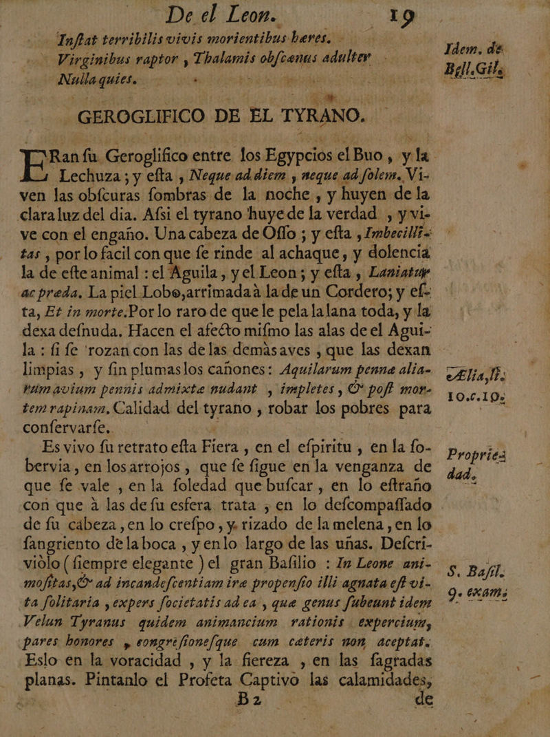 De el Leon. da dal) Infat terribilis vivis morientibus heres. Virginibus raptor y Thalamis obfcenus adulter Nullaguies. . borda ear A e Hada rita tt1 0 0 APETE GEROGLIFICO DE EL TYRANO. Ldem. de 3 Lechuza; y efta , Neque addiem , neque ad folem. Vi- ven las obícuras fombras de la moche , y huyen de la clara luz del dia. Afsi el tyrano 'huyede la verdad , y vi- tas , por lo facil con que fe rinde al achaque, y dolencia la de efte animal : el Aguila, y el Leon; y efta , Laniarue ac preda, La piel Lobo,arrimadaa lade un Cordero; y ef- dexa defnuda, Hacen el afeéto miímo las alas de el Agut- limpias , y fin plumaslos cañones: Aquilarum penna alía. Páúmavium pennis admixte nudant , impletes , Ó* poff mor- temrapinam, Calidad del tyrano , robar los pobres para confervaríe.. 1 abi Es vivo fu retrato efta Fiera , en el efpiritu , en la fo- bervia, en losarrojos , que fe figue en la venganza de que fe vale , enla foledad que bufcar , en lo eftraño con que 4 las de fu esfera trata , en lo delcompaflado Alia. 10.0.19% Propriéz langriento delaboca , y enlo largo de las unas. Defcri- viólo (fiempre elegante ) el gran Bafilio : ln Leone ani- mofitas,Ó ad incandefcentiam ira propenfío illi agnata efi vi- ta Jolitaria ,expers focietatis ad ea , que genus fubeant idem pares honores » songrefionefque cum cateris non aceptas. Eslo en la voracidad , y la fiereza ,en las fagradas planas. Pintanlo el Profeta Captivo las calamidades, E, | Da E de