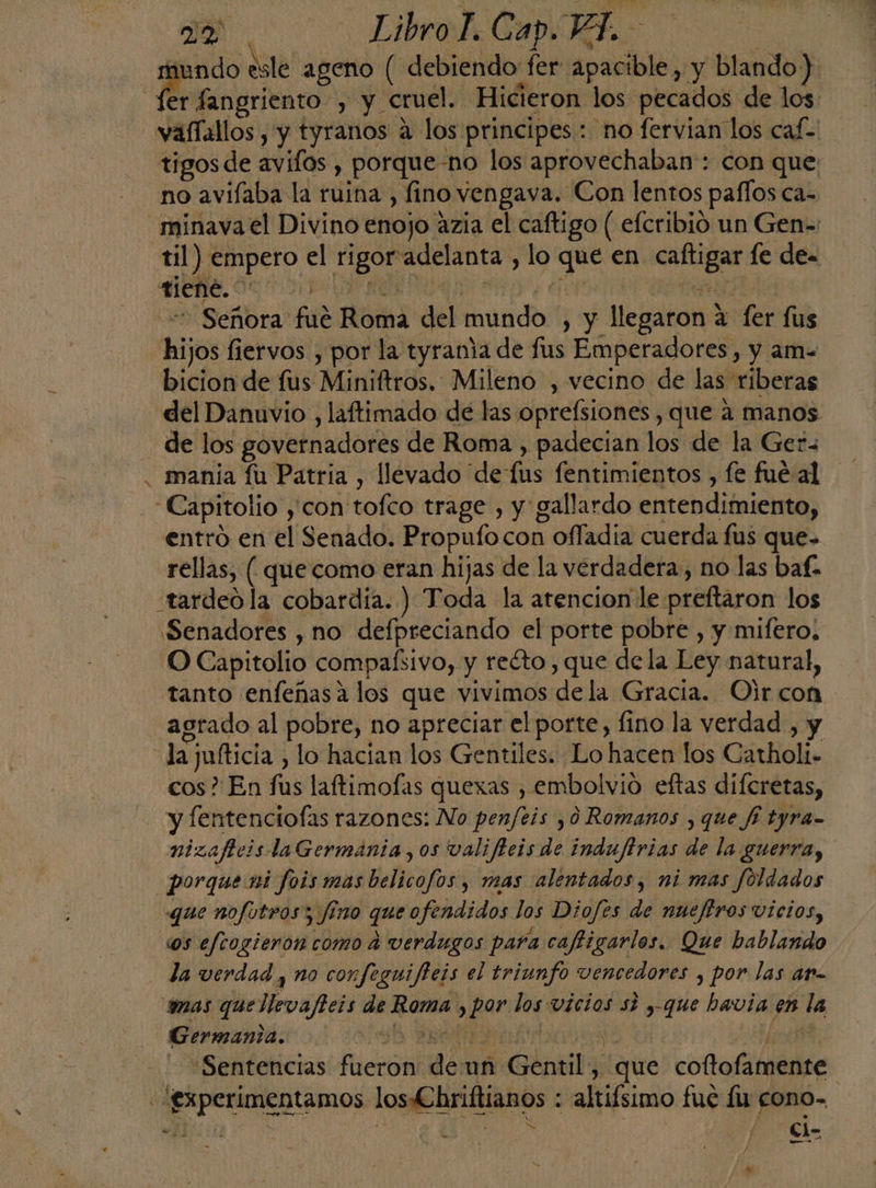 » Je, LibroT. Cap. 14 dE ia esle ageno ( debiendo fer apacible, y blando) er fangriento , y. cruel. Hicieron los pecados de los vafíallos , y tyranos a los principes: no fervian los caf- tigosde avifos , porque-no los aprovechaban: con que: no avifaba la ruina , fino vengava. Con lentos paflos ca- minava el Divino enojo azia el caftigo ( efcribio un Gen- til) empero el ES adelanta, lo que en as le de. tiene. : - Señora fué Roma del Ahindts ) y llegaron? a ler lus di os fiervos , por la tyrania de fus Emperadores, y am- bicion de fus Miniftros. Mileno , vecino de las riberas del Danuvio , laftimado de las oprefsiones , que a manos - de los govetnadores de Roma , padecian los de la Ger . mania fu Patria , llevado de fus fentimientos , fe fué al Capitolio, 'con' tofco trage , y gallardo entendiiento, rellas, ( que como eran hijas de la verdadera, no las baf. e Senadores , no defpreciando el porte pobre , y mifero. O Capitolio compaísivo, y recto , que dela Ley natural, tanto enfeñasa los que vivimos de la Gracia. Oir con agrado al pobre, no apreciar el porte, fino la verdad , y la jufticia , lo hacian los Gentiles. Lo hacen los Catholi. cos? En fas laftimofas quexas , embolvió eftas difcretas, - y [entenciofas razones: No penfeis ,0 Romanos , que fi tyra- nizaftcis laGermánia, os valificis de indufirias de la guerra, porque ni fois mas belicofos , mas alentados, ni mas foldados que nofotros; fino qe fendidos los Diofes de nueftros vicios, os eftogieron como a verdugos para caftigarlos. Que bablando la verdad y no confeguifteis el triunfo vencedores , por las ar- amas que ota de Rorna &gt; ee me vÍCIOS SÍ y que havia en la Germania. | Sentencias Hlcron don un » Genil, que cotofamente O y. ci-