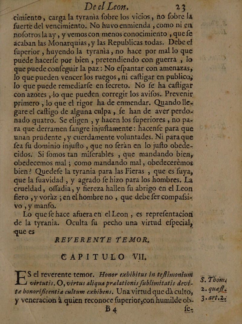 AN a 0 De el Leon... 174 - cimiento, carga la tyrania fobre los vicios, no fobre la fuerte del vencimiento. No huvo enmienda , como ni en nofotros la ay , y vemos con:menos conocimiento , que fe aícaban las Monarquias, y las Republicas todas. Debe el fuperior , huyendo la tyrania, no hace por mal lo que puede haceríe por bien , pretendiendo con guerra , lo que puede confeguir la paz: No efpantar con amenazas; lo que pueden vencer los ruegos , ni caftigar en publico, lo que puede remediarle en lecreto. No fe ha caftigat con azotes ,lo que pueden corregir los avifos.. Prevenir primero , lo que el rigor ha de enmendar. Quando lle, gareel caftigo de alguna culpa , fe han de aver perdo. nado quatro. Se eligen , y hacen los fuperiores , no pas ra que derramen fangre injuftamente: hacenfe para que unan prudente , y cuerdamente voluntades. Ni paraque fea fu dominio injuíto , que no feran en lo jufto obede- obedecemos mal ; como mandando mal, obedeceremos bien? Quedefe la tyranía para las Fieras , que es fluya, que la fuavidad , y agrado le hizo para los hombres. La crueldad, offadia, y fiereza hallen fu abrigo en el Leon fiero , y voraz ¿en el hombre no , que debe [er compaísi- vo, y manífo. | di | k Lo quefehace afueraen el Leon , es reprefentacior de la tyrania. Oculta fu pecho una virtud efpecial, ue es ” REVERENTE TEMOR, E APAL TUDO Vip Sel reverente temor. Honor exbibitus in teflimoniuni 4 virtutis.O, virtas aliqua prelationis fublimitatis devi- te bonorificentia cultum exbibems. Una virtud que da culto, y veneración 4 quien reconoce fuperior,coñ ei i os Mrs A (e S. Thomis 2, quefia 3.4rt,2s