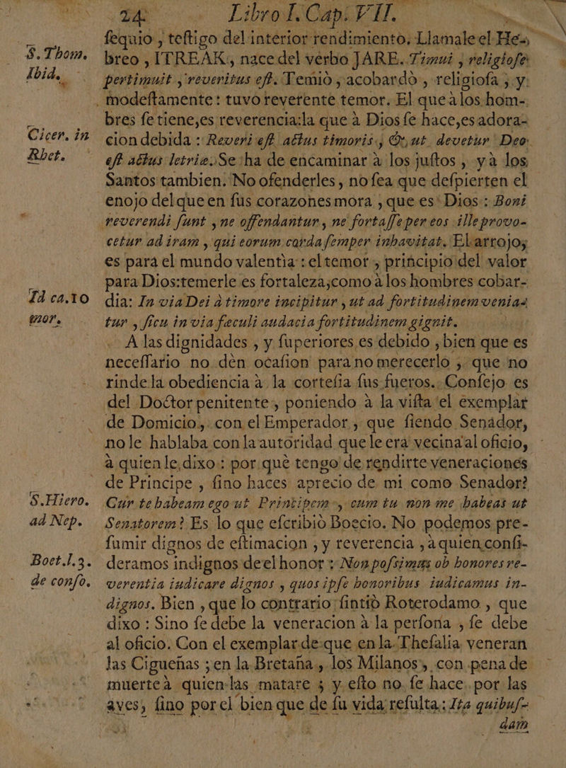 5. Thom, Cicer. in Rbet. S.Hiero. ad Nep. de confo, 2 + Li CARA fequio., teftigo del interior rendimiento, Llamaleel He» breo , ITREAK, nace del verbo JARE. Timui , religiofe pertimuit ,'revenitas ef. Vemio , acobardo, religiofa ; y: bres fe tiene,es reverencia:la que 4 Dios fe hace,esadoraz cion debida :Reveri:ej? attus timoris., y ¡Op ut. devetur' Deo Santos tambien; No ofenderles, no fea que defpierten el cetur ad iyam , qui corum.corda Jemper inhavitat. Elarrojo, es para el mundo valentia: el temor, principio del valor para Dios:temerle es fortaleza;como los hombres cobar- dia: In viaDei a timore incipitur , ut ad fortitudinemvenias tur , ficu invia feculi audacia fortitudinem gignit. A las dignidades , y fuperiores es debido , bien que es neceflario no den ocafion para no merecerlo , ) que no rindela obediencia a. la cortefia fus fueros.. Confejo es del Doétor penitente, poniendo a la vifta el exemplar de Domicio.,. con el Emperador , que fiendo Senador, no le hablaba con la autoridad que le era vecinal oficio, de Principe , fino haces apr 'ecio de mi como Senador? Car te babeam ego ut Printipem- y cum tu non me babeas ut Senatorem? Es lo que efcribió Boecio. No podemos pre- fumir dignos de eftimacion , y reverencia , a quien.coníi- deramos indignos deel honor y Nox po ob honores re- vcrentia iudicare dignos y quos ipfe bonoribus iudicamus in- dignos. Bien , que lo contrario: fntió Roterodamo , que dixo : Sino fe debe la veneracion a la perfora , fe debe al oficio. Con el exemplarde:que en la-Thefalia, veneran muerte á quienlas matare 5 y. elto no. fe hace: por las dan