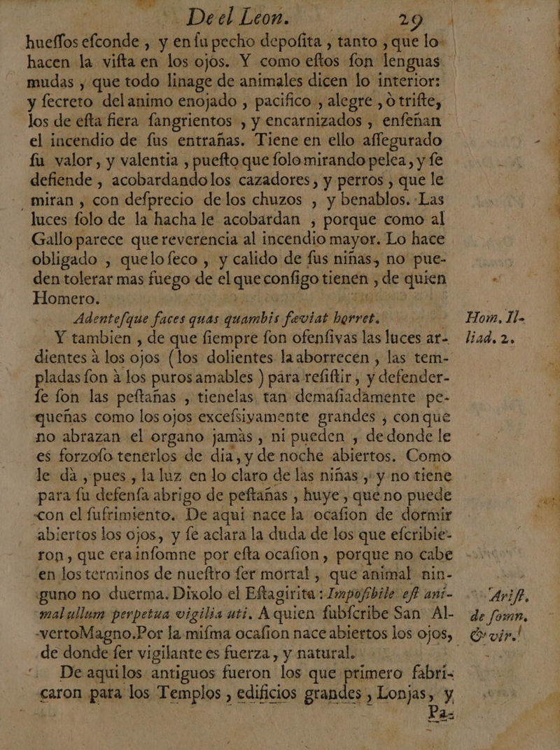 Deel Leon. 0) - mudas y que todo linage de animales dicen lo interior: y fecreto delanimo enojado , pacifico, alegre, otrifte, el incendio de fus entrañas. Tiene en ello aflegurado fu valor, y valentia , puefto que folo mirando pelea, y fe defiende , acobardando los cazadores, y perros , que le miran , con defprecio delos chuzos , y benablos.. Las luces folo de la hacha le acobardan , porque como al Gallo parece quereverencia al incendio mayor. Lo hace obligado , quel lofeco , y calido de fus niñas, no -pue- den tolerar mas na de el que configo tienen , de quien Homero. | Adentefque faces quas arab feviat LO Y tambien , de que fiempre fon ofenfivas las luces ar. pladas fon a los puros amables ) para refiftir, y defender- le fon las peftañas , tienelas, tan demafiadámente pe- queñas como los ojos excefsiyamente grandes , con que no abrazan el organo jamás , ni pueden , dedonde le es forzofo tenerlos de dia, y de noche abiertos. Como le da , pues, la luz en lo claro de las niñas y' y no tiene para fu defenía abrigo de peftañas , huye, queno puede «con el fufrimiento. De aquí nace la ocafion de dormir abiertos los ojos, y le aclara la duda de los que eferibie- ron, que erainfomne por efta ocafion, porque no cabe en los terminos de nueftro fer mortal , que animal nin- “guno no duerma. Dixolo el Eftagirita: Impofibile ef ani- mal ullum perpetua vigilia uti. A quien fubícribe San Al- -vertoMagno.Por la mifma ocafion nace ad los Ojos) de donde fer vigilante es fuerza, y natural. De aquilos antiguos fueron los que primero. fabri= xa e. liad. 2. O vir!