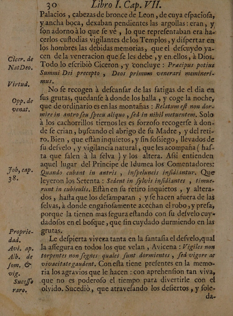 Cicer. de V irtud, Opp. de Job, cap. ie Proprie- dad. AVI. ap. Alb. de Jom. O VIg. SuceJo Varo. 30: Libro L. Cap. VIT. fon adorno Alo que fe vé , lo que reprefentaban era ha» cerlos cuftodias vigilantes delos Templos, y difpertar en los hombrés las debidas memorias, que el. defcuydo ya- cen dela veneracion que fe les debe, y en-ellos, á Dios. Todo lo eferibió Ciceron y y concluye : Brntidls potíias Summi Del precia » Deos Pprimum venerari memineri- _Nofe recogen h Miele far de las fatigas de el da en fus grutas, quedanfe ? 4 donde los halla , y coge la noche, que de ordinario esenlas montañas : Relatumeft non dor. mire in antro feu Jpecu aliquo , fed in nibil metuentem. Sola 2 los cachorrillos tiernos les es forzofo recogerfe 4 don= de fe crian , byfcando el abri go de fu Madre , y del reti- ro. Bien, que eftan1 inquietos. , y lin fofsiego y llevados de fu delvelo , y vigilancia natural, que les acompaña ( haf- ta que falen A la felva ) y los altera. Afsí entienden aquel lugar del Principe de Idumea los: Comentadores: Quando cba in antris , infpeluncis infidiantur. Que leyeron los Setenta : Sedent in Jplvis infidiantes , bimue= rent in cubiculis, Eftanen fu retiro inquietos , y altera- dos , hafta que los defamparan , y fe hacen afuera de las felvas, a donde engañofamente acechan el robo, y prefa, porque la tienen mas fegura eftando con fu delvelo cuy« dadofos en el bofque , que fin cuydado. durmiendo en las grutas. sí | Le defpierta viveza tanta en la fantalía el defvelo ,qual torpentes non fegnes: quales funt cian y Jed vigore ac vivacitate gaudent. Conefta tiene prefentes en la memo= ria los agravios que le hacen : con aprehenfion tan viva, da ”