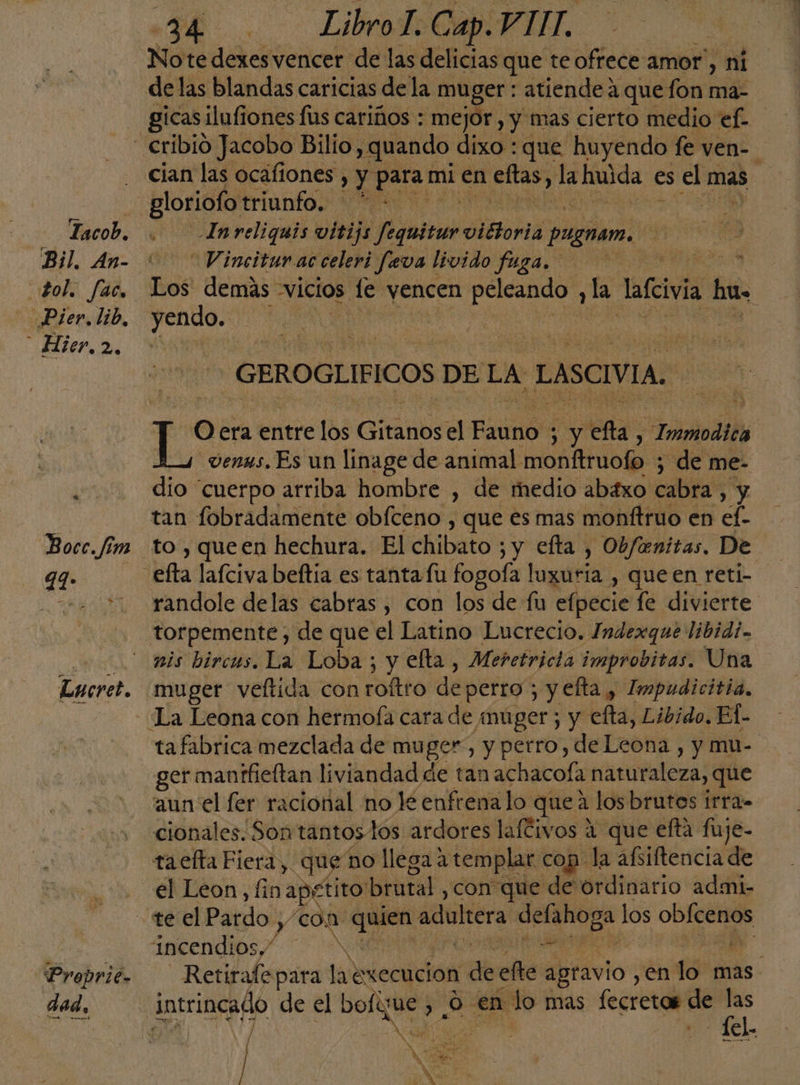 Note dexes vencer de las delicias que te ofrece amor, ni de las blandas caricias de la muger : atiende 4 quefon ma- gicas. ilufiones fus cariños : mejor , y mas cierto medio ef. Bil. An- dol. fac, Pier. lib, Hier.2, “ Bocc. 1M ce Lucret. cian las ocafiones , y para mi en eftas, A huida € es el mas | gloriofo triunfo. * In reliquis vitijs fail oleo: pugnan. | -Vincitur ac celeri feva livido fuga. Ena Los demás vicios. le yencen peleando , la lafvia. ho. yendo. -GEROGLIFICOS DE LA LASCIVIA. 0 era entre los Gitanos el Fauno: y ela: Frioitbs venus. Es un linage de animal monitruofo ; de me- dio “cuerpo arriba hombre , de medio abáxo cabra , nv tan fobradamente obíceno , que es mas monftruo en ef- to , queen hechura. El chibato'; y y efta , Obfenitas, De randole delas cabras, con los de fi efpecie fe divierte torpemente; de que el Latino Lucrecio. Indexque libid?- nis bircus. La Loba ; y elta , Meretricia improbitas. Una muger veftida con roftro de perro; y efta , Impudicitia, tafabrica mezclada de muger:, y perro, de Leona , y mu- aun el fer racional no le enfrena lo que los brutos irra» cionales. Son tantos los ardores lalféivos A que eftá fuje- taefta Fiera, que ho llega a templar cop la abiftencia de el Leon, fio apetito! brutal, con que de ordinario admi- dad, Retirale para la execución de efte agravio, en lo mas. / a ” - del.