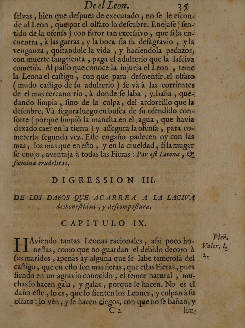 felvas , bien que defpues de executado , ño fe le efcon- de al Leon , que*por el olfato lo defcubre. Enojafe (fen- tido de la ofenía ) con furor tan exceísivo , que 11la en- - Cuentra, Alas garras , y laboca fia fu defagravio , y la venganza , quitandole la vida , y haciendola pedazos, con muerte fangrienta , paga el adulterio que la lafciva cometió. Al pafflo que conoce la injuria el Leon , teme - la Leona el caftigo , con que para defmentir.el olfato - (mudo caftigo de lu adulterio ) fe vaa las corrientes de el mas cercano río , 4 donde fe laba , y.baña , que= dando limpia , fino de la culpa, del ardorcillo que la deícubre. Va feguraluego en buíca de fu ofendido con- forte (porque limpio la mancha en el agua , que havía: dexado caer en la tierra ) y aflegúra la ofenía , para cox meterla fegunda vez, Efte engaño padecen oy con las mas , los mas que enefto , y en la crueldad, fila muger le enoja , aventaja a todas las Fieras : Par ef? Lecone , Ó%, femina crudelitas, ei | 1) LDL RES SLON II DE LOS DAñOS QUE ACARREAÁ 4 LA LACIVA E deshoneftidad 1) defeompofura, 4 S | C:AP 1-T.ULO: LX. | EJevicado tantas Leonas racionales , afsi poco ho- AA neltas, como que no guardan el debido decoro a us maridos , apenas ay alguna que le labe temerofa del caftigo , que en efto fon mas fieras , que eftas Fieras, pues fiendo en un agravio conocido , el temor natural , mu- daño efte , loes, quelo fienten los Leones, y culpana fu ¿olfato : lo vén, y fe hacen ciegos, con que nofe bañan, y