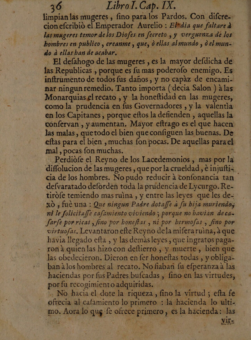 limpian las mugeres , fino para los Pardos. Con difcre= cion efcribió el Emperador Aurelio : Eltdia que faltare á las mugeres temor de los Diofes en Jecreto sy Verguenza de los hombres en publico , CrLAnme y que, 0 Jas pe mundo , del mun- do da ellasban de acabar. A, - El defahogo de las mugeres , es la mayor defdicha de fis«Republicas » Porque es fu mas poderofo enemigo. Es inftrumento de todos fus daños, y no capaz de encami- nar ningun remedio. Tanto importa (decia Salon ) alas Monarquias £l recato , y la honeftidad en las mugeres, como la prudencia en fus Governadores , y la valentia en los Capitanes , porque eftos la defienden, aquellas la confervan , y aumentan. Mayor eftrago es el que hacen las malas , quetodo el bien que configuen las buenas. De eftas para el bien ,muchas fon pocas. De AE en el mal , pocas fon muchas. , Perdiófe el Reyno de los Lacedemonios. , Mas por la diffolucion de las mugeres , que por la crueldad, e injuftiz. cia de los hombres. No pudo reducir a tonfonancia tan defvaratado defordeñ toda la prudencia de Lycurgo. Re- tiróíe temiendo mas ruina , y entre las leyes que les de- xo , fué una : Que ningun Padre dotaffe a fu hija muriendo, ni le folicitaffe cafeamiento viviendo; porque no bavian deca» Jarfe porricas , fino por honeftas , mi por hermofas E Jino por virtuofas. Levantaron efte Reyno dela mifera ruina, a que havia llegado efta , y las demas leyes , que ingratos paga- ron a quienlas hizo con deftierro , y muerte, bien que las obedecieron. Dieron en fer honeftas todas , y Obliga- banalos hombres al recato. No fiaban fu elperanza? a las haciendas por fus Padres bufcadas ,. fino en las virmdes; pe por fu recogimiento adquiridas. re h +. No hacia el dote la riqueza, fino la e E ela fe ofrecia al cafamiento lo primero : la hacienda dos ulti- mo, Aora lo qu fe obte ece erat esla hacienda: las ace | Vit= se