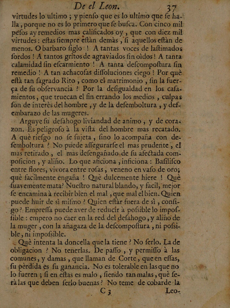 péfos ay remedios mas calificados oy, que con diez mil virtudes : eftas fiempre eftán demás , fi aquellos eftán de menos. O barbaro figlo*! A tantas voces de laftimados calamidad fin eflcarmiento ! A tanta defcompoftura íi in ga de fu obfervancia ? Por la deligualdad en los. cafa- mientos, que truecan el fin errando los medios , culpas fon de interés del hombre ,y de la defemboltura ¿y def. embarazo de las mugeres. zon. Es peligrofo 2 la vifta del hombre mas recatado. A que rielgo no le fujeta , fino lo acompaña con de- femboltura 2 No puede affegurarte el mas prudente , el mas retirado, el mas defengañado.de fu afeétada com- -poficion , y aliño. Lo-que aficiona ,inficiona : Bafilifco que facilmente engaña ' Que dulcemente hiere ! Que fe encaminada recibir bien el mal , que mal AIbica: Quien fible : empero no caer en la red del defahogo, y aliño de la muger ,con la anagaza de la dea LAS Ud ni pofsi- ble, ni impoBible. j | G Qué intenta la doncella. que la tiene ? No flo, La de obligacion ? No tenerlas. De paíflo, y permiflo ; a las comunes, y damas , que llaman de Corte, queen ellas, Lu pérdida « es fu ganancia. No es tolerable en lasque no lo fueren ; fi en eltas es malo , fiendo tan malas , qué fe- talas que “deben lerio buenas? No teme de cobarde: la | Cc 3 E Leo-