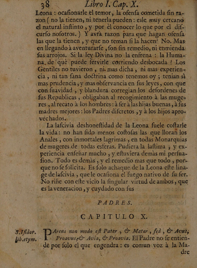 Sólo». A E oa A Leona : sofia: el temor, la ofenía cometida fin ra- el natural inítinto , y. por. el conocer lo que por el dif las que la tienen , y que no teman fi la hacen? No. Mas en llegando? 2aventurarle, fon fin remedio, ni enmienda: Gentiles no tuvieron , ni. mas dicha , hi mas experien- cia , ni tan lana doétrina como tenemos oy ; tenian sk con fuavidad , y blandura. corregian los defordenes de fus Republicas , obligaban al: “recogimiento a. las muge- res, al recato a los hombres: a fer a las hijas buenas, á Lus La lafcivia deshoneftidad de de LeonÑ fade coftarle la vida: no han fido menos coftoías las que lloran los de mugeres de todas esteras. Pudiera la laftima 3 y ex- que no Íe folicita. Es folo achaque de la Leona:efte lina- ge de lafcivia , quele ocafiona el fuego nativo de fu fer. y 7 | PD CAPITULO. zo Y Ajeno: 107 tad ef buidi A de Mater 7 O. os, ProavusO- Avia, O Proavia. El Padre no fe entien- re