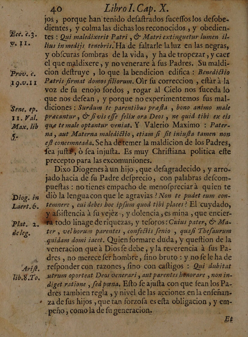 jos , porque han tenido defaftrados fuceffos los defobe- dientes, y colma las dichas los reconocidos.) y' obedien- tes : Qui maledixerit Patri , O Matri extinguetur lumen il y obfcuras fombras de la vida, y ha de tropezar, y caer Prov. c. Cion deftruye , lo que la bendicion edifica : Benedictio 19.V.IL Patris firmat domos filiorum. Oir fu correccion , eftar ala - voz de íu enojo fordos , rogar al Cielo nos fuceda lo - que nos defean , y porque no experimentemos fus mal- Sene. ep. diciones : io te parentibus preffa , bono animo male 31. Pal precantur, O fivis efe felis ora Deos y ne quid tibi ex eis Max. lib que temale optantur veniat. Y Valerio Maximo : Pater. 5 pa, aut Materna malediclio, etiam f8 fit iniufta tamen' non Él ep ombeineida: Se ha dillemer la maldicion de los Padres, dea juftB, o fea injufta. Es muy Chriftiana pones efte precepto para las excomuniones.. jado hacia de fu Padre dfaco » con palabras defcom- pueftas : no tienes empacho de menofpreciara quien te Diog. in dió la lenguacon que le agravias ? Non te pudet eum con- Asiftencia a fu vejéz-, y dolencia , es mina , que encier- Ma todo 008 deríquezas, y teloros: Cuius pater, O Ma- deleg, 37, vel horum parentes , confectis fenio , quafi Thefaurune da paa domi ¡acet. Quien formare duda, y queftion de la veneración quea Diosfe debe, y la reverencia a fus Pa- 4 Ares, no merece fer thombre, fino bruto : y nofele ha de AA. _relponder coh razones, Gba: con caítigos : Qui dubitat lib,8 To. U8fum oportear Deos venerari y aut parentes hónorare , non in- dres tambien regla , y nivel de las acciones en la enfeñan- -peño, como la de Íu generacion, : E