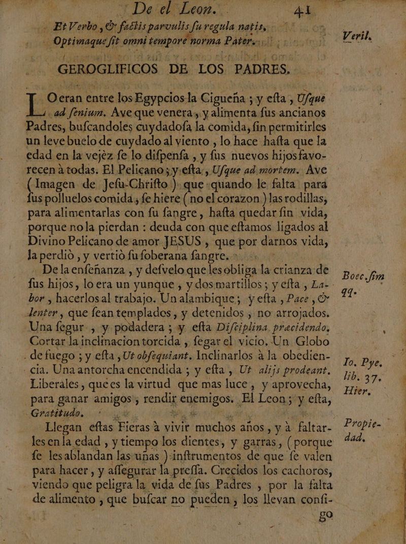 EtVerboy! o faétis parvuli pie regula metio: | | ea! Je loma Esmapor' orma Epi | GEROGLIFICOS DE LOS PADRES. os eran entre los Benedos la Cigueña; $ y celta, gue | ad fenium. Aye que venera, y alimenta fus ancianos un levebuelo de cuydado al viento , lo hace hafta que la edad en la vejez fe lo difpenía, y lus nuevos hijosfavo- recen 2 todas. El Pelicano; y:efta:, U/que ad mortem. Ave - (¡Imagen de Jefu-Chrifto ) que quando le falta: para - Tuspolluelos comida; fe hiere (no el corazon ) las rodillas, para alimentarlas con fu fangre , hafta quedar fin vida, Divino Pelicano de amor JESUS, que por dedos yea, la perdio , y vertio fufoberana langre..* ps De la enfeñanza , y defvelo queles obliga la crianza de bor , hacerlosal trabajo. Un alambique; y efta, Pa pOr pee que fean templados , y detenidos , no arrojados. Una fegur , y podadera ; y elta Diftiplina, precidendo, . de fuego ; y efta , Ut an Inclinarlos a la obedien- - cla. Una antorcha encendida ; y efta , Uf alijs prodeant, Liberales, quees la virtud que mas luce, y aprovecha, -Gratitado, fe lesablandan las unas ):inftrumentos de que fe valen para hacer, y allegurar la prella. Crecidos los cachoros, - viendo que peligra la. vida de fus Padres , por la falta de alimento , que bufcar no pueden, los llevan coníi- - go q Ve vil, Boec.fim a: