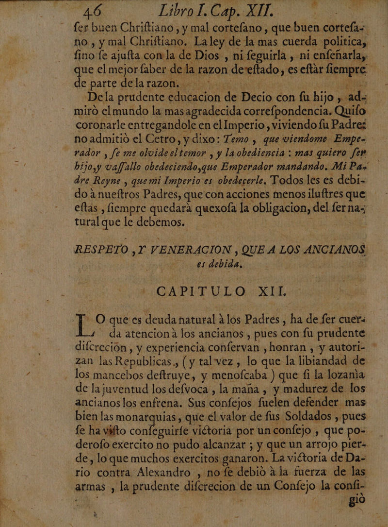 fer buen Chriftiano , y mal cortefano , que buen cortefas no , y mal Chriftiano. La ley. de la mas cuerda política, fa, le ajufta con la de: Dios , ni feguirla, ni enfeñarla,, que el mejor laber de la razon deseftado y eseftar Sempre de parte dela razon. Dela prudente ei de das con fu bio: Ni silo miró el mundo la masagradecida correfpondencia. Quifo coronarle entregandole en el Imperio, viviendo fu Padres _noadmitió el Cetro, y dixo: Temo , que viendome Empe- rador , fe me olvide el temor , y la obediencia : mas quiero fen bijo,y vaf/allo obedeciendo,que Emperador mandando. MiPaz dre Reyne y quemi Imperio es obedecerle, Todos les es debi- do 4 nueftros Padres, que con acciones menos iluftres que eltas , fiempre quedara quexofa la obligacion, del fernaz tural que le debemos. j | RESPETO JET ENERACION , QUE A LOS ANCIANOS | es debida, | ES XII, Top qué es deuda natural ? á ¿los dades] hn de fer cuers da atencion a los ancianos , pues con fu prudente difcreción, y experiencia confervan , honran , y autori- * zan las Republicas., (y talvez , lo que la libiandad: de - los mancebos deftruye, y menofcaba ) que £i la lozania . de la juventud los defvoca , la maña , y madurez de los ancianos los enfrena. Sus confejos fuelen defender mas bien las monarquias , que el valor de fus Soldados , pues: fe ha váfto confeguirfe. viétoria por un confejo , que po= derofo exercito no pudo: alcanzar ; y que un arrojo pier= de , lo que muchos exercitos ganaron. La viétoria de Da- rio contra Alexandro , no fe debio a la fuerza de las armas , la prudente diferecion el un Confejo la conli- A gio