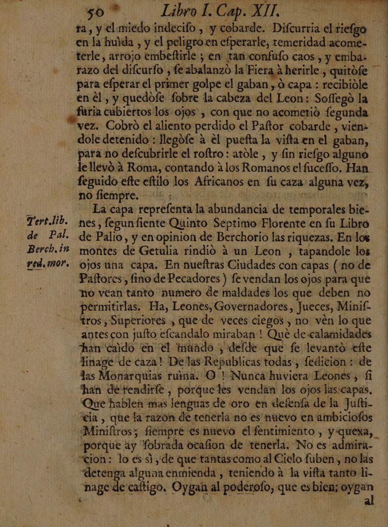 sil é A O A so? A A ra, y el miedo indecifo , y cobarde. Difcurria el riefgo en la huida , y el peligro.en efperarle, temeridad acome- - terle, arrojo embeftirle ; en tan confufo caos , y emba. Trazo del difcurfo , fe abalanzo la Fiera a herirle , quitófe — para efperar el primer golpe el gaban , ó capa : recibiole en él , y quedofe fobre la cabeza del Leon: Soflego la ¿aria cubiertos los ojos, con que no acometió fegunda vez. Cobro el aliento perdido el Paftor cobarde , vien» - dole detenido : llegófe a el puefta la vifta en el gaban, - para no defcubrirle el roftro : atole , y fin riefgo alguno le llevó. 4 Roma, contando alos Romanos el fucefío, Han. feguido efte eftilo los Africanos en fu caza: alguna vez, A A A Ea capa reprefenta la abundancia de temporales bie- Tert.lib. nes, fegunfiente Quinto Septimo Florente en fu Libro de Pal. de Palio, y enopinion de Berchorio las riquezas. En los Berch,1M montes de Getulia rindió á un Leon , tapandole los - Fed.iM0'. ojos una capa. En nueftras Ciudades con capas (no de Paftores , fino de Pecadores ) fe vendan los ojos para que no vean tanto numero de maldades los que deben no permitirlas. Ha, Leones, Governadores , Jueces, Minif- tros, Superiores , que de veces ciegos , no ven loque -— antescon jufto efcandalo miraban ! Que de calamidades han caido en el tiuido ; delde que fe levanto ette linage de caza! Delas Republicas todas, fedición : de las Monarquias ruma. O ! Nunca huviera Leones, 11 Khan de rendirle, porqueles vendan los ojos las:capas, - 'Que hablen mas lenguas de «¿oro en detenía de la Jufti- ela , que la razón de tenerla no es nuevo en ambiciofos «Miniftros; fiempre es nuevo el fentimiento , y:quexa, «porque ay fobrada ocafion de tenerla. No es admira- cion: lo es si, de que tantascomo al Cielo fuben, no las “detenga alguna enmienda , teniendo a la vifta tanto l- nage de caftigo, Oygan al poderofo, que esbiea; oyER A