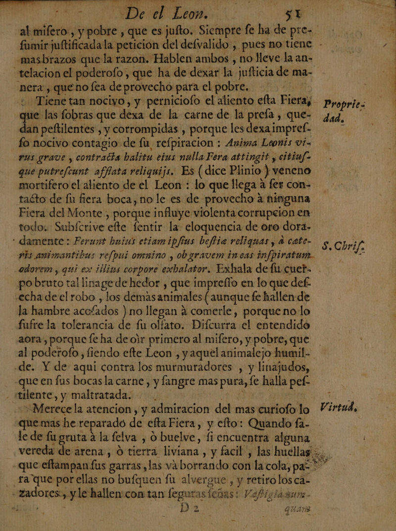 -masbrazos que la razon. Hablen ambos , no lleve la an- nera, queno fea de provecho para el pobre. que las fobras que dexa de la carne de la preía , que- dan peftilentes , y corrompidas , porque les dexa impref- fo nocivo contagio de fu, refpiracion : Anima Leonis vi= rus grave , contracía balitu eius nulla Fera attingit y citinf- que putreftunt afflata reliquijs. Es (dice Plinio ) veneno mortifero el aliento de el Leon : lo que llega a fer con taéto de fu fiera boca, no le es de provecho a ninguna Fiera del Monte, porque influye violenta corrupcion en todo. Subfcrive efte fentir la eloquencia de oro dora» : damente: Ferunt huias etiamipjias beffia religuas y a cate- vis animantibus refpui omnino y obgravem incas infpiratum. Proprie« dad. S, Chrif. fpobruto tal linagede hedor , que impreflo en lo que def. «echa deel robo , los demas animales ( aunque fe hallen de la hambre acofados ) no llegan 4 comerle, porque no lo fufre la tolerancia de fu olfato. Difcurra el entendido aora, porque fe ha de ojr primero al mifero, y pobre, que de. Y de aquí contra los murmuradores , y linajudos, -que en fus bocasla carne, y langre mas pura, le halla pef- - stilente, y maltratada. E El Merece la atencion, y admiracion del mas curiofo lo que mas he reparado de efta Fiera, y efto: Quando fa- e Virtud o _ fa que porellas no bufquen fu alvergue , y retiro los ca- «zadores:, y le hallen: con tan feguras (eñas! Vofisiazun. cos | D E A quana —-