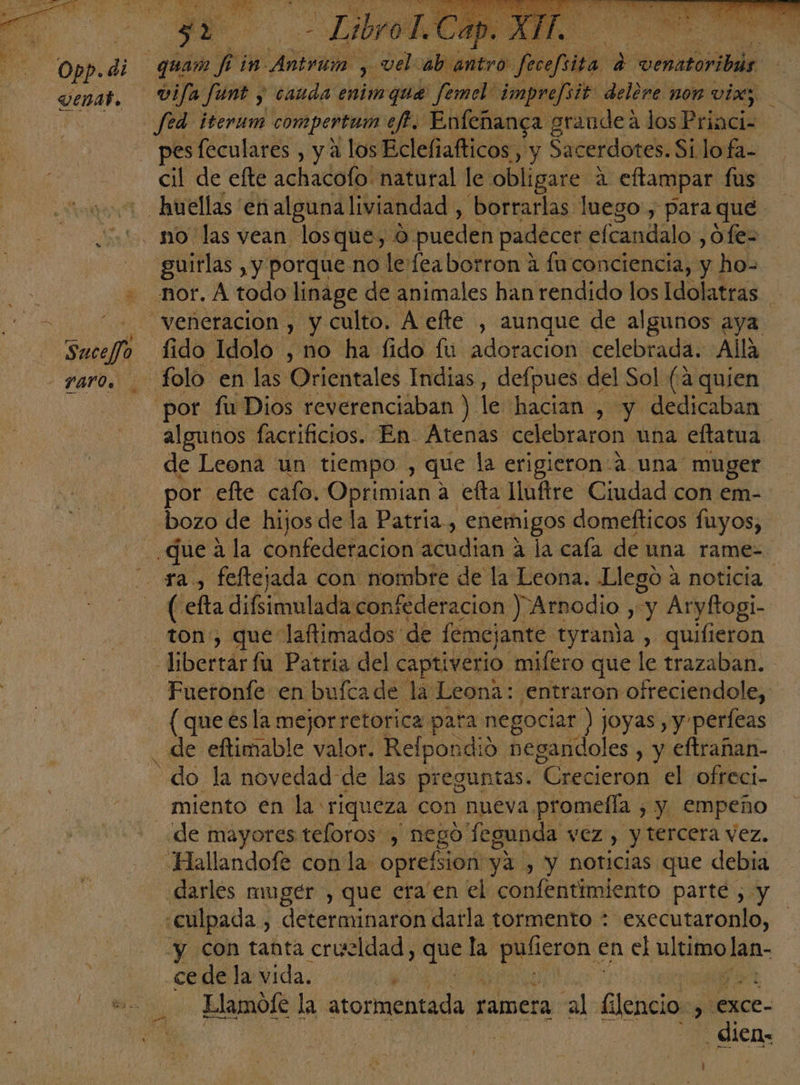 Opp.di venat, ga y de ibro1 quam hi vel: ab antro fecefiita e carl E vifa qm $ nadas enimque femel imprefsit delere non vix; fed ¡terum compertum ef. Enfeñanga graudeá los Priaci- pes feculares , y a los Eclefiafticos, y Sacerdotes. Silo fa- cil de efte achada(pi natural le obligare a eftampar fus guirlas , y porque no lerfeaborron 4 fn conciencia, y ho- de Leona un tiempo , que la erigieron a una muger por efte cafo. Oprimian a efta lluftre Ciudad con em- ( efta difsimulada confederacion ) Arnodio qa Aryftogi- Fueronfe en bufcade la Leona: entraron ofreciendole, (que esla mejorretorica para negociar ) joyas , y perfeas miento en la riqueza con nueva promefla , y. empeño de mayores teloros , nego fegunda vez , y tercera vez, darles mmger , que era'en el confentimiento parte , y y con tanta crueldad qe la es en el ARNO lan- ce de la vida. vd Llamofe la atormentada ramera «al: Gina >, Lexce- | dico: