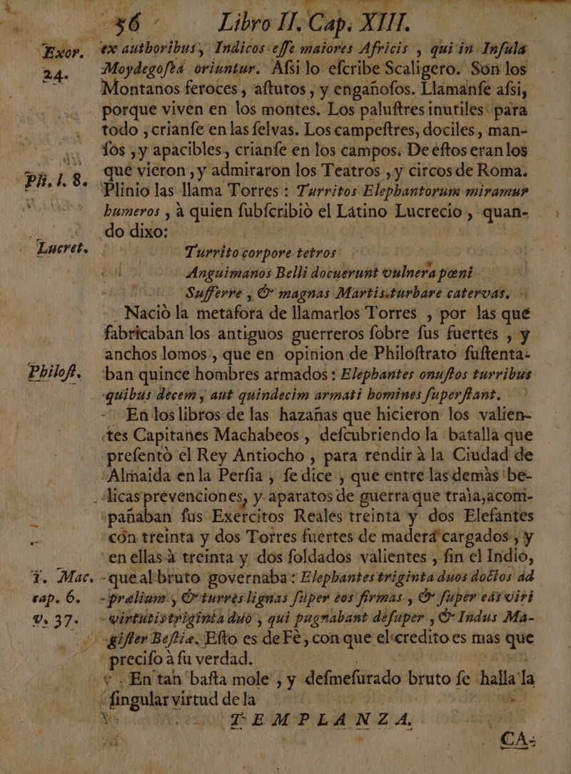 24. v Y Y o MS Moydegoféa oriuntur. Afsi lo elcribe Scaligero. Son los todo ,crianfe en las felvas. Los campeftres, dociles, man- Tos , y apacibles, crianfe en los campos. Deeftos eran los que vieron, y admitaron los Teatros , y circos de Roma. bumeros , á quien MDICnblo el Latino Lucrecio: » qual do dixo: -Turvito compore. tetros | .Anguimanos Belli docuerant vulnera pane Sufferre , O magnas Martisiturbare catervas. | Nació la metafora de llamarlos Torres , por las qué fabricaban los antiguos guerreros fobre fus fuertes , y anchos lomos, que en opinion de Philoftrato fuftenta: “ban quince hombres armados : Elephantes onujtos turribus q. decem y aut quindecim armati bomines fuperfiant. «tes Capitanes Machabeos , defcubriendo la batalla que -prefentó el Rey Antiocho , para rendir a la Ciudad de ¿Almaida en la Perfía , fe dice , que entre las demas 'be- .“licas prevenciones, y aparatos de guerra que trala,acom- «pañaban fis Exéicitos Reales! treinta y dos Elefantes “con treinta y dos Torres fuertes de maderá' cargados y en ellas Y treinta y dos foldados valientes , fin el Indio, sap. 6. -praliam., O'turves lignas fuper tos firmas , O fuper eds vivi -vintutistriginia duo, qui pagnabant defaper , Y Indus Ma- gifter Beftia. Blto es deFe, conque elcreditoes mas dos REO: afuverdad. ¿En tan 'bafta mole, y defmefrado bruto le hala la DEMPLA) NZA. / E